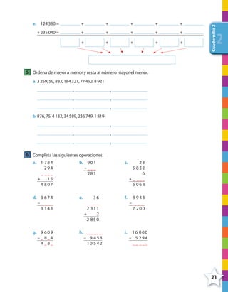 21
Cuadernillo2
222
e. 124380 = + + + + +
+ 235040 = + + + + +
+ + + + +
5 Ordena de mayor a menor y resta al número mayor el menor.
a. 3259,59,882,184321,77492,8921
, ,
, ,
, ,
b.876,75,4132,34589,236749,1819
, ,
, ,
, ,
6 Completa las siguientes operaciones.
a. b. c.1 784
294
_ ___
+ 15
4 807
901
– ___
281
23
5 832
6
+ _ ___
6 068
d. e. f.3 674
– _ ___
3 143
8 943
– _ ___
7 200
36
_ ___
2 311
+ 2
2 850
g. h. i.9 609
– _ 8_4
4 _8_
__ ___
– 9 458
10 542
16 000
– 5 294
__ ___
4º CUADERNILLO 2.indd 21 29/11/11 09:02:25
 