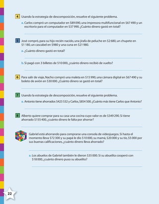 22
4 Usando la estrategia de descomposición,resuelve el siguiente problema.
a. Carlos compró un computador en $89090,una impresora multifuncional en $67490 y un
escritorio para el computador en $37990.¿Cuánto dinero gastó en total?
5 José compró,para su hijo recién nacido,una jirafa de peluche en $2680,un chupete en
$1180,un cascabel en $980 y una cuna en $21980.
a. ¿Cuánto dinero gastó en total?
b.Si pagó con 3 billetes de $10000,¿cuánto dinero recibió de vuelto?
6 Para salir de viaje,Nacho compró una maleta en $15990,una cámara digital en $67490 y su
boleto de avión en $30000.¿Cuánto dinero se gastó en total?
7 Usando la estrategia de descomposición,resuelve el siguiente problema.
a. Antonio tiene ahorrados $423532 y Carlos,$854500.¿Cuánto más tiene Carlos que Antonio?
8 Alberto quiere comprar para su casa una cocina cuyo valor es de $349290.Si tiene
ahorrado $155400,¿cuánto dinero le falta por ahorrar?
9
Gabriel está ahorrando para comprarse una consola de videojuegos.Si hasta el
momento lleva $72300 y su papá le dio $10000,su mamá,$20000 y su tío,$5000 por
sus buenas calificaciones,¿cuánto dinero lleva ahorrado?
a. Los abuelos de Gabriel también le dieron $35000.Si su abuelita cooperó con
$18000,¿cuánto dinero puso su abuelito?
4º CUADERNILLO 2.indd 22 29/11/11 09:02:26
 