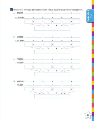 23
Cuadernillo2
222
7 Utilizando la estrategia de descomposición aditiva,resuelve las siguientes sustracciones.
a. 246978 = + + + + +
– 145314 = + + + + +
+ + + + +
b. 593563 = + + + + +
– 261433 = + + + + +
+ + + + +
c. 789534 = + + + + +
– 387231 = + + + + +
+ + + + +
d. 896572 = + + + + +
– 206301 = + + + + +
+ + + + +
4º CUADERNILLO 2.indd 23 29/11/11 09:02:26
 