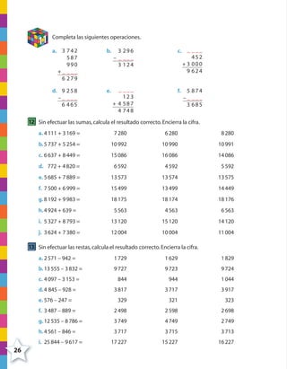 26
11 Completa las siguientes operaciones.
a. 3 742
587
990
+ _ ___
6 279
b. 3 296
– _ ___
3 124
c. _ ___
452
+ 3 000
9 624
d. 9 258
– _ ___
6 465
e. _ ___
123
+ 4 587
4 748
f. 5 874
– _ ___
3 685
12 Sin efectuar las sumas,calcula el resultado correcto.Encierra la cifra.
a. 4111 + 3169 = 7280 6280 8280
b.5737 + 5254 = 10992 10990 10991
c. 6637 + 8449 = 15086 16086 14086
d. 772 + 4820 = 6592 4592 5592
e. 5685 + 7889 = 13573 13574 13575
f. 7500 + 6999 = 15499 13499 14449
g.8192 + 9983 = 18175 18174 18176
h.4924 + 639 = 5563 4563 6563
i. 5327 + 8793 = 13120 15120 14120
j. 3624 + 7380 = 12004 10004 11004
13 Sin efectuar las restas,calcula el resultado correcto.Encierra la cifra.
a. 2571 – 942 = 1729 1629 1829
b.13555 – 3832 = 9727 9723 9724
c. 4097 – 3153 = 844 944 1044
d.4 845 – 928 = 3817 3717 3917
e. 576 – 247 = 329 321 323
f. 3487 – 889 = 2498 2598 2698
g.12535 – 8786 = 3749 4749 2749
h.4561 – 846 = 3717 3715 3713
i. 25844 – 9617 = 17227 15227 16227
4º CUADERNILLO 2.indd 26 29/11/11 09:02:27
 