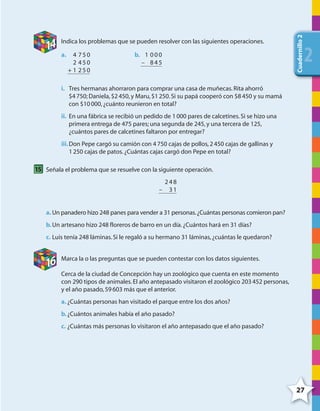 27
Cuadernillo2
222
14 Indica los problemas que se pueden resolver con las siguientes operaciones.
4 750
2 450
+ 1 250
a. 1 000
– 845
b.
i. Tres hermanas ahorraron para comprar una casa de muñecas.Rita ahorró
$4750; Daniela,$2450,y Maru,$1250.Si su papá cooperó con $8450 y su mamá
con $10000,¿cuánto reunieron en total?
ii. En una fábrica se recibió un pedido de 1000 pares de calcetines.Si se hizo una
primera entrega de 475 pares; una segunda de 245,y una tercera de 125,
¿cuántos pares de calcetines faltaron por entregar?
iii.Don Pepe cargó su camión con 4750 cajas de pollos,2450 cajas de gallinas y
1250 cajas de patos.¿Cuántas cajas cargó don Pepe en total?
15 Señala el problema que se resuelve con la siguiente operación.
248
– 31
a. Un panadero hizo 248 panes para vender a 31 personas.¿Cuántas personas comieron pan?
b.Un artesano hizo 248 floreros de barro en un día.¿Cuántos hará en 31 días?
c. Luis tenía 248 láminas.Si le regaló a su hermano 31 láminas,¿cuántas le quedaron?
16 Marca la o las preguntas que se pueden contestar con los datos siguientes.
Cerca de la ciudad de Concepción hay un zoológico que cuenta en este momento
con 290 tipos de animales.El año antepasado visitaron el zoológico 203452 personas,
y el año pasado,59603 más que el anterior.
a. ¿Cuántas personas han visitado el parque entre los dos años?
b.¿Cuántos animales había el año pasado?
c. ¿Cuántas más personas lo visitaron el año antepasado que el año pasado?
4º CUADERNILLO 2.indd 27 29/11/11 09:02:27
 
