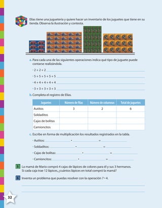 32
4
Elías tiene una juguetería y quiere hacer un inventario de los juguetes que tiene en su
tienda.Observa la ilustración y contesta.
a. Para cada una de las siguientes operaciones indica qué tipo de juguete puede
contarse realizándola.
• 2 + 2 + 2
• 5 + 5 + 5 + 5 + 5
• 4 + 4 + 4 + 4 + 4
• 3 + 3 + 3 + 3 + 3
b.Completa el registro de Elías.
Juguetes Número de filas Número de columnas Total de juguetes
Autitos 3 2 6
Soldaditos
Cajas de bolitas
Camioncitos
c. Escribe en forma de multiplicación los resultados registrados en la tabla.
• Autitos: • =
• Soldaditos: • =
• Cajas de bolitas: • =
• Camioncitos: • =
5 La mamá de Mario compró 4 cajas de lápices de colores para él y sus 3 hermanos.
Si cada caja trae 12 lápices,¿cuántos lápices en total compró la mamá?
6 Inventa un problema que puedas resolver con la operación 7 • 4.
4º CUADERNILLO 2.indd 32 29/11/11 09:02:40
 