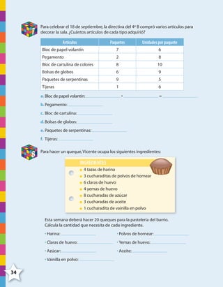 34
7
Para celebrar el 18 de septiembre,la directiva del 4º B compró varios artículos para
decorar la sala.¿Cuántos artículos de cada tipo adquirió?
Artículos Paquetes Unidades por paquete
Bloc de papel volantín 7 6
Pegamento 2 8
Bloc de cartulina de colores 8 10
Bolsas de globos 6 9
Paquetes de serpentinas 9 5
Tijeras 1 6
a. Bloc de papel volantín: • =
b.Pegamento:
c. Bloc de cartulina:
d.Bolsas de globos:
e. Paquetes de serpentinas:
f. Tijeras:
8
Para hacer un queque,Vicente ocupa los siguientes ingredientes:
INGREDIENTES
4 tazas de harina
3 cucharaditas de polvos de hornear
6 claras de huevo
4 yemas de huevo
8 cucharadas de azúcar
3 cucharadas de aceite
1 cucharadita de vainilla en polvo
Esta semana deberá hacer 20 queques para la pastelería del barrio.
Calcula la cantidad que necesita de cada ingrediente.
• Harina: • Polvos de hornear:
• Claras de huevo: • Yemas de huevo:
• Azúcar: • Aceite:
• Vainilla en polvo:
4º CUADERNILLO 2.indd 34 29/11/11 09:02:41
 