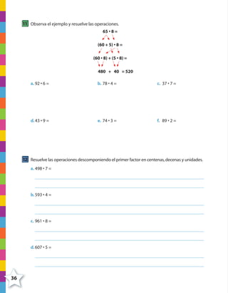 36
11 Observa el ejemplo y resuelve las operaciones.
65 • 8 =
(60 + 5) • 8 =
(60 • 8) + (5 • 8) =
480 + 40 = 520
a. 92 • 6 = b. 78 • 4 = c. 37 • 7 =
d.43 • 9 = e. 74 • 3 = f. 89 • 2 =
12 Resuelve las operaciones descomponiendo el primer factor en centenas,decenas y unidades.
a. 498 • 7 =
b.593 • 4 =
c. 961 • 8 =
d.607 • 5 =
4º CUADERNILLO 2.indd 36 29/11/11 09:02:43
 