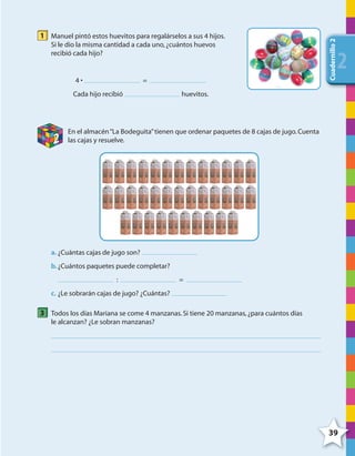 39
Cuadernillo2
222
1 Manuel pintó estos huevitos para regalárselos a sus 4 hijos.
Si le dio la misma cantidad a cada uno,¿cuántos huevos
recibió cada hijo?
4 • =
Cada hijo recibió huevitos.
2
En el almacén“La Bodeguita”tienen que ordenar paquetes de 8 cajas de jugo.Cuenta
las cajas y resuelve.
a. ¿Cuántas cajas de jugo son?
b.¿Cuántos paquetes puede completar?
: =
c. ¿Le sobrarán cajas de jugo? ¿Cuántas?
3 Todos los días Mariana se come 4 manzanas.Si tiene 20 manzanas,¿para cuántos días
le alcanzan? ¿Le sobran manzanas?
4º CUADERNILLO 2.indd 39 29/11/11 09:02:46
 