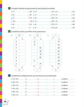 40
4 Completa tratando de aproximarte lo más posible al resultado.
a. 7 • < 29 b. 4 • < 27 c. 6 • < 32
d.5 • < 47 e. 3 • < 17 f. 2 • < 13
g.5 • < 18 h. 9 • < 40 i. 8 • < 65
j. 10 • < 57 k. 3 • < 28 l. 9 • < 29
m.4 • < 35 n. 6 • < 55 ñ.7 • < 60
o.3 • < 7 p. 2 • < 19 q.6 • < 39
5 Completa los datos que faltan en las operaciones.
a. • 8
3
9
7
5
1
8
4
2
:8
b. • 9
6
9
45
36
18
63
2
27
:_
c. • _
14
35
49
63
21
42
70
56
:7
6 Completa las multiplicaciones y las divisiones que corresponden.
a. 75 = (8 • ) + : = y sobran
b.29 = (4 • ) + : = y sobran
c. 48 = (5 • ) + : = y sobran
d.18 = (6 • ) + : = y sobran
e. 86 = (9 • ) + : = y sobran
f. 44 = (7 • ) + : = y sobran
4º CUADERNILLO 2.indd 40 29/11/11 09:02:47
 