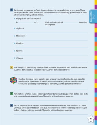 41
Cuadernillo2
222
4 Sandra está preparando su fiesta de cumpleaños.Ha comprado todo lo necesario.Ahora
tiene que calcular cómo va a repartir las cosas entre sus 5 invitados y qué es lo que le sobra.
Observa el ejemplo y calcula el resto.
a. 45 juguetitos para las sorpresas
5 • = 45 Cada invitado recibirá juguetitos
de sorpresa.
b.28 globos
c. 32 queques
d.50 dulces
e. 8 gorros
f. 17 jugos
5 Iván recogió 55 damascos y los repartió en bolsas de 8 damascos para venderlos en la feria.
¿Cuántos damascos hay en cada bolsa? ¿Cuántos damascos sobraron?
6
Carolina tiene que hacer pasteles para una gran reunión familiar.De cada pastel se
pueden sacar 6 porciones.Si hay 62 personas invitadas,¿cuántos pasteles deberá
hacer para que cada persona tenga su porción? ¿Cuántas porciones sobrarán?
7 Pamela tiene una tela roja de 580 cm para hacer banderas.Si ocupa 50 cm de tela para cada
una,¿cuántas banderas podrá hacer? Resuelve utilizando restas sucesivas.
8 Para el paseo de fin de año,una escuela necesita contratar buses.Si en total son 145 niños
y niñas,y caben 35 sentados en cada bus.¿Cuántos buses serán necesarios para que viajen
todos? ¿Cuántos asientos sobrarán? Resuelve utilizando restas sucesivas.
4º CUADERNILLO 2.indd 41 29/11/11 09:02:47
 