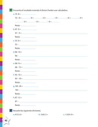42
7 Encuentra el resultado restando el divisor.Puedes usar calculadora.
a. 75 :8 =
75 – 8 = – 8 = – 8 = – 8 = – 8 = – 8 =
– 8 = – 8 = – 8 =
Resto:
b.47 :9 =
47 – 9 =
Resto:
c. 55 :6 =
55 –
Resto:
d.96 :10 =
96 –
Resto:
e. 68 :15 =
68 – 15 =
Resto:
f. 95 :10 =
95 – 10 =
Resto:
g.185 :20 =
185 –
Resto:
h.87 :12 =
87 –
Resto:
8 Resuelve las siguientes divisiones.
a. 435:6= b. 368:5= c.1 000:9=
4º CUADERNILLO 2.indd 42 29/11/11 09:02:47
 