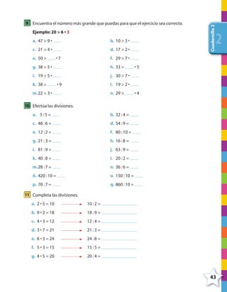 43
Cuadernillo2
222
9 Encuentra el número más grande que puedas para que el ejercicio sea correcto.
Ejemplo: 20 > 6 • 3
a. 47 > 9 • b. 10 > 3 •
c. 21 > 4 • d. 17 > 2 •
e. 50 > • 7 f. 29 > 7 •
g. 38 > 5 • h. 33 > • 5
i. 19 > 5 • j. 30 > 7 •
k. 38 > • 9 l. 19 > 2 •
m.22 > 3 • n. 29 > • 4
10 Efectúa las divisiones.
a. 5 :5 = b. 32 :4 =
c. 48 :6 = d. 54 :9 =
e. 12 :2 = f. 80 :10 =
g. 21 :3 = h. 16 :8 =
i. 81 :9 = j. 63 :9 =
k. 40 :8 = l. 20 :2 =
m.28 :7 = n. 36 :6 =
ñ. 420 :10 = o. 150 :10 =
p. 70 :7 = q. 860 :10 =
11 Completa las divisiones.
a. 2 • 5 = 10 10 :2 =
b. 9 • 2 = 18 18 :9 =
c. 4 • 3 = 12 12 :4 =
d. 3 • 7 = 21 21 :3 =
e. 8 • 3 = 24 24 :8 =
f. 5 • 3 = 15 15 :5 =
g. 4 • 5 = 20 20 :4 =
4º CUADERNILLO 2.indd 43 29/11/11 09:02:48
 
