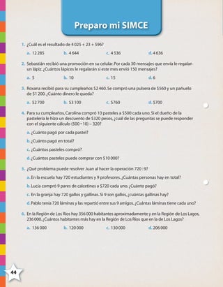 44
Preparo mi SIMCE
1. ¿Cuál es el resultado de 4025 + 23 + 596?
a. 12285 b. 4644 c. 4536 d. 4636
2. Sebastián recibió una promoción en su celular.Por cada 30 mensajes que envía le regalan
un lápiz.¿Cuántos lápices le regalarán si este mes envió 150 mensajes?
a. 5 b. 10 c. 15 d. 6
3. Roxana recibió para su cumpleaños $2460.Se compró una pulsera de $560 y un pañuelo
de $1200.¿Cuánto dinero le queda?
a. $2700 b. $3100 c. $760 d. $700
4. Para su cumpleaños,Carolina compró 10 pasteles a $500 cada uno.Si el dueño de la
pastelería le hizo un descuento de $320 pesos,¿cuál de las preguntas se puede responder
con el siguiente cálculo (500 • 10) – 320?
a. ¿Cuánto pagó por cada pastel?
b.¿Cuánto pagó en total?
c. ¿Cuántos pasteles compró?
d.¿Cuántos pasteles puede comprar con $10000?
5. ¿Qué problema puede resolver Juan al hacer la operación 720 :9?
a. En la escuela hay 720 estudiantes y 9 profesores.¿Cuántas personas hay en total?
b.Lucía compró 9 pares de calcetines a $720 cada uno.¿Cuánto pagó?
c. En la granja hay 720 gallos y gallinas.Si 9 son gallos,¿cuántas gallinas hay?
d.Pablo tenía 720 láminas y las repartió entre sus 9 amigos.¿Cuántas láminas tiene cada uno?
6. En la Región de Los Ríos hay 356000 habitantes aproximadamente y en la Región de Los Lagos,
236000.¿Cuántos habitantes más hay en la Región de Los Ríos que en la de Los Lagos?
a. 136000 b. 120000 c. 130000 d. 206000
4444
4º CUADERNILLO 2.indd 44 29/11/11 09:02:51
 