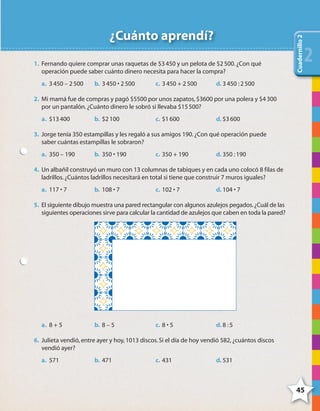 45
x xxxxx
Problemas
4545
¿Cuánto aprendí?
1. Fernando quiere comprar unas raquetas de $3450 y un pelota de $2500.¿Con qué
operación puede saber cuánto dinero necesita para hacer la compra?
a. 3450 – 2500 b. 3450 • 2500 c. 3450 + 2500 d. 3450 :2500
2. Mi mamá fue de compras y pagó $5500 por unos zapatos,$3600 por una polera y $4300
por un pantalón.¿Cuánto dinero le sobró si llevaba $15500?
a. $13400 b. $2100 c. $1600 d. $3600
3. Jorge tenía 350 estampillas y les regaló a sus amigos 190.¿Con qué operación puede
saber cuántas estampillas le sobraron?
a. 350 – 190 b. 350 • 190 c. 350 + 190 d. 350 :190
4. Un albañil construyó un muro con 13 columnas de tabiques y en cada uno colocó 8 filas de
ladrillos.¿Cuántos ladrillos necesitará en total si tiene que construir 7 muros iguales?
a. 117 • 7 b. 108 • 7 c. 102 • 7 d. 104 • 7
5. El siguiente dibujo muestra una pared rectangular con algunos azulejos pegados.¿Cuál de las
siguientes operaciones sirve para calcular la cantidad de azulejos que caben en toda la pared?
a. 8 + 5 b. 8 – 5 c. 8 • 5 d. 8 :5
6. Julieta vendió,entre ayer y hoy,1013 discos.Si el día de hoy vendió 582,¿cuántos discos
vendió ayer?
a. 571 b. 471 c. 431 d. 531
Cuadernillo2
22222
4º CUADERNILLO 2.indd 45 29/11/11 09:02:52
 
