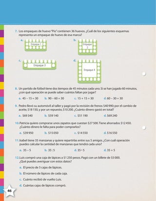 46
x xxxxxx xxxxx
4646
7. Los empaques de huevo“Pío”contienen 36 huevos.¿Cuál de los siguientes esquemas
representa un empaque de huevo de esa marca?
a. b.
c. d.
8. Un partido de fútbol tiene dos tiempos de 45 minutos cada uno.Si se han jugado 60 minutos,
¿con qué operación se puede saber cuántos faltan por jugar?
a. 45 – 15 = 30 b. 90 – 60 = 30 c. 15 + 15 = 30 d. 60 – 30 = 30
9. Pedro llevó su automóvil al taller y pagó por la revisión de frenos $40990; por el cambio de
aceite,$18150,y por un repuesto,$10200.¿Cuánto dinero gastó en total?
a. $69340 b. $59140 c. $51190 d. $69240
10.Patricia quiere comprarse unos zapatos que cuestan $27500.Tiene ahorrados $12450.
¿Cuánto dinero le falta para poder comprarlos?
a. $39950 b. $15050 c. $14550 d. $16550
11.Isabel tiene 35 manzanas y quiere repartirlas entre sus 5 amigos.¿Con cuál operación
puedes calcular la cantidad de manzanas que tendrá cada uno?
a. 35 – 5 b. 35 :5 d. 35 • 5 d. 35 + 5
12.Luis compró una caja de lápices a $1250 pesos.Pagó con un billete de $5000.
¿Qué puedes averiguar con estos datos?
a. El precio de 5 cajas de lápices.
b. El número de lápices de cada caja.
c. Cuánto recibió de vuelto Luis.
d. Cuántas cajas de lápices compró.
4º CUADERNILLO 2.indd 46 29/11/11 09:02:54
 