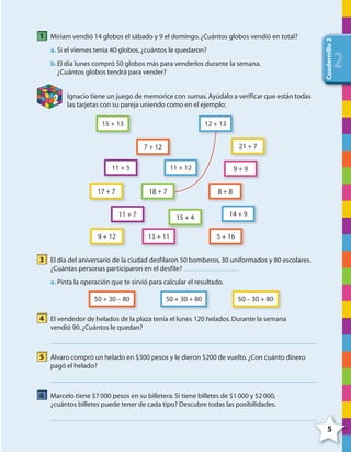 5
Cuadernillo2
222
1 Miriam vendió 14 globos el sábado y 9 el domingo.¿Cuántos globos vendió en total?
a. Si el viernes tenía 40 globos,¿cuántos le quedaron?
b.El día lunes compró 50 globos más para venderlos durante la semana.
¿Cuántos globos tendrá para vender?
2 Ignacio tiene un juego de memorice con sumas.Ayúdalo a verificar que están todas
las tarjetas con su pareja uniendo como en el ejemplo:
15 + 13
15 + 4
11 + 5
14 + 9
7 + 12
5 + 16
8 + 8
21 + 7
9 + 12
17 + 7
11 + 7
9 + 9
13 + 11
12 + 13
18 + 7
11 + 12
3 El día del aniversario de la ciudad desfilaron 50 bomberos,30 uniformados y 80 escolares.
¿Cuántas personas participaron en el desfile?
a. Pinta la operación que te sirvió para calcular el resultado.
50 + 30 – 80 50 – 30 + 8050 + 30 + 80
4 El vendedor de helados de la plaza tenía el lunes 120 helados.Durante la semana
vendió 90.¿Cuántos le quedan?
5 Álvaro compró un helado en $300 pesos y le dieron $200 de vuelto.¿Con cuánto dinero
pagó el helado?
6 Marcelo tiene $7000 pesos en su billetera.Si tiene billetes de $1000 y $2000,
¿cuántos billetes puede tener de cada tipo? Descubre todas las posibilidades.
4º CUADERNILLO 2.indd 5 29/11/11 09:02:19
 