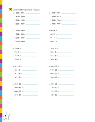 7 Encuentra la regularidad y calcula.
a. 800 + 200 =
1800 + 200 =
2800 + 200 =
3800 + 200 =
b. 300 + 700 =
1300 +700 =
2300 + 700=
3300 + 700 =
c. 600 + 400 =
1600 + 400 =
2600 + 400 =
3600 + 400 =
d.86 – 6 =
86 – 5 =
86 – 4 =
86 – 3 =
e. 74 – 4 =
74 – 5 =
74 – 6 =
74 – 7 =
f. 58 – 10 =
58 – 8 =
58 – 6 =
58 – 4 =
g. 63 – 1 =
63 – 3 =
63 – 5 =
63 – 7 =
h.940 – 10 =
940 – 20 =
940 – 30 =
940 – 40 =
i. 860 – 50 =
860 – 60 =
860 – 70 =
860 – 80 =
j. 720 – 30 =
720 – 40 =
720 – 50 =
720 – 60 =
6
4º CUADERNILLO 2.indd 6 29/11/11 09:02:19
 