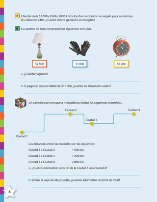 8
7 Claudia tenía $1000 y Pablo,$800.Entre los dos compraron un regalo para su mamá y
les sobraron $400.¿Cuánto dinero gastaron en el regalo?
8 Los padres de José compraron los siguientes artículos.
$2500 $1000 $6000
a. ¿Cuánto pagaron?
b.Si pagaron con un billete de $10000,¿cuánto les dieron de vuelto?
9 Un camión que transporta mercaderías realizó los siguientes recorridos.
Ciudad 1
Ciudad 2
Ciudad 3
Ciudad 4
Las distancias entre las ciudades son las siguientes:
Ciudad 1 a Ciudad 2 1500 km.
Ciudad 2 a Ciudad 3 1200 km.
Ciudad 3 a Ciudad 4 2000 km.
a. ¿Cuántos kilómetros recorrió de la Ciudad 1 a la Ciudad 4?
b.Si hizo el viaje de ida y vuelta,¿cuántos kilómetros recorrió en total?
4º CUADERNILLO 2.indd 8 29/11/11 09:02:21
 