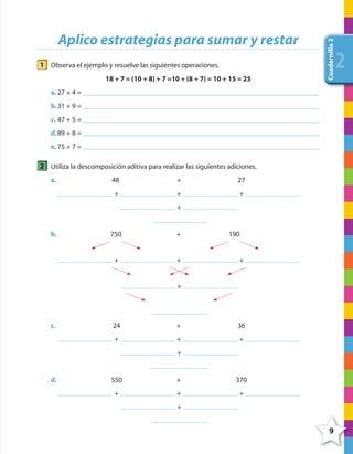 9
Cuadernillo2
222
Aplico estrategias para sumar y restar
1 Observa el ejemplo y resuelve las siguientes operaciones.
18 + 7 = (10 + 8) + 7 =10 + (8 + 7) = 10 + 15 = 25
a. 27 + 4 =
b.31 + 9 =
c. 47 + 5 =
d.89 + 8 =
e. 75 + 7 =
2 Utiliza la descomposición aditiva para realizar las siguientes adiciones.
a. 48 + 27
+ + +
+
b. 750 + 190
+ + +
+
c. 24 + 36
+ + +
+
d. 550 + 370
+ + +
+
4º CUADERNILLO 2.indd 9 29/11/11 09:02:21
 