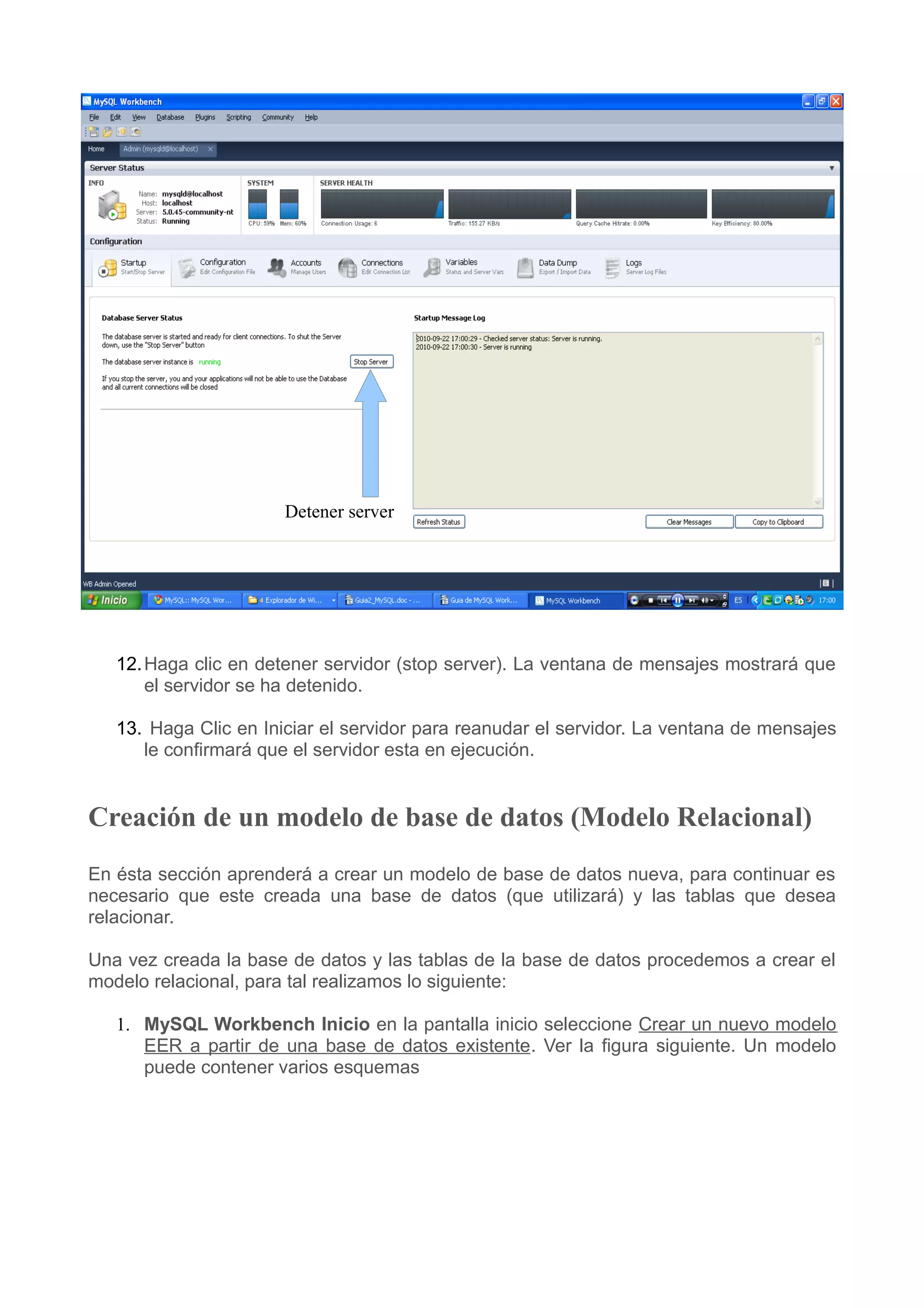 Detener server




   12. Haga clic en detener servidor (stop server). La ventana de mensajes mostrará que
       el servidor se ha detenido.

   13. Haga Clic en Iniciar el servidor para reanudar el servidor. La ventana de mensajes
      le confirmará que el servidor esta en ejecución.


Creación de un modelo de base de datos (Modelo Relacional)
En ésta sección aprenderá a crear un modelo de base de datos nueva, para continuar es
necesario que este creada una base de datos (que utilizará) y las tablas que desea
relacionar.

Una vez creada la base de datos y las tablas de la base de datos procedemos a crear el
modelo relacional, para tal realizamos lo siguiente:

   1. MySQL Workbench Inicio en la pantalla inicio seleccione Crear un nuevo modelo
      EER a partir de una base de datos existente. Ver la figura siguiente. Un modelo
      puede contener varios esquemas
 
