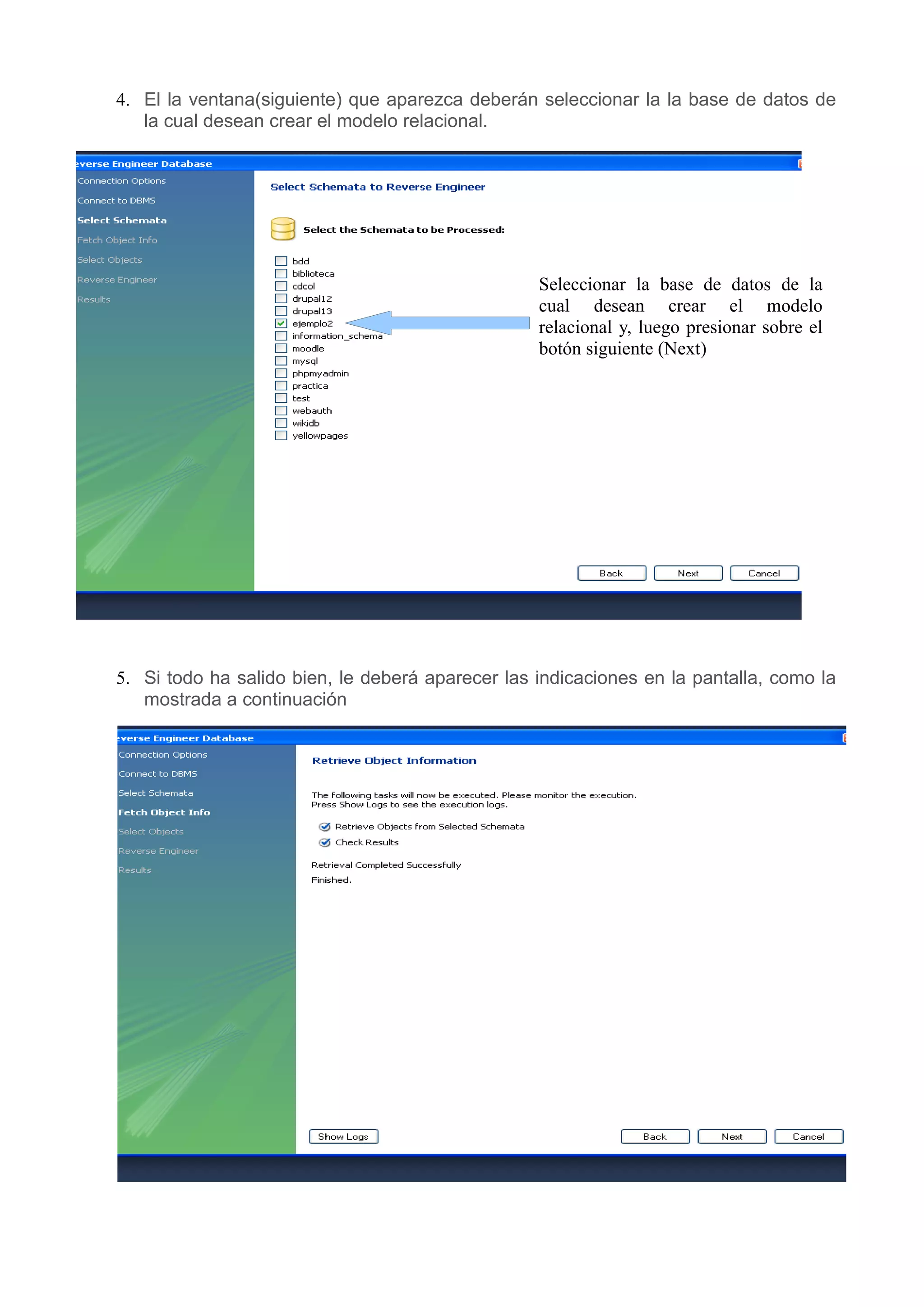 4. El la ventana(siguiente) que aparezca deberán seleccionar la la base de datos de
   la cual desean crear el modelo relacional.




                                                  Seleccionar la base de datos de la
                                                  cual desean crear el modelo
                                                  relacional y, luego presionar sobre el
                                                  botón siguiente (Next)




5. Si todo ha salido bien, le deberá aparecer las indicaciones en la pantalla, como la
   mostrada a continuación
 