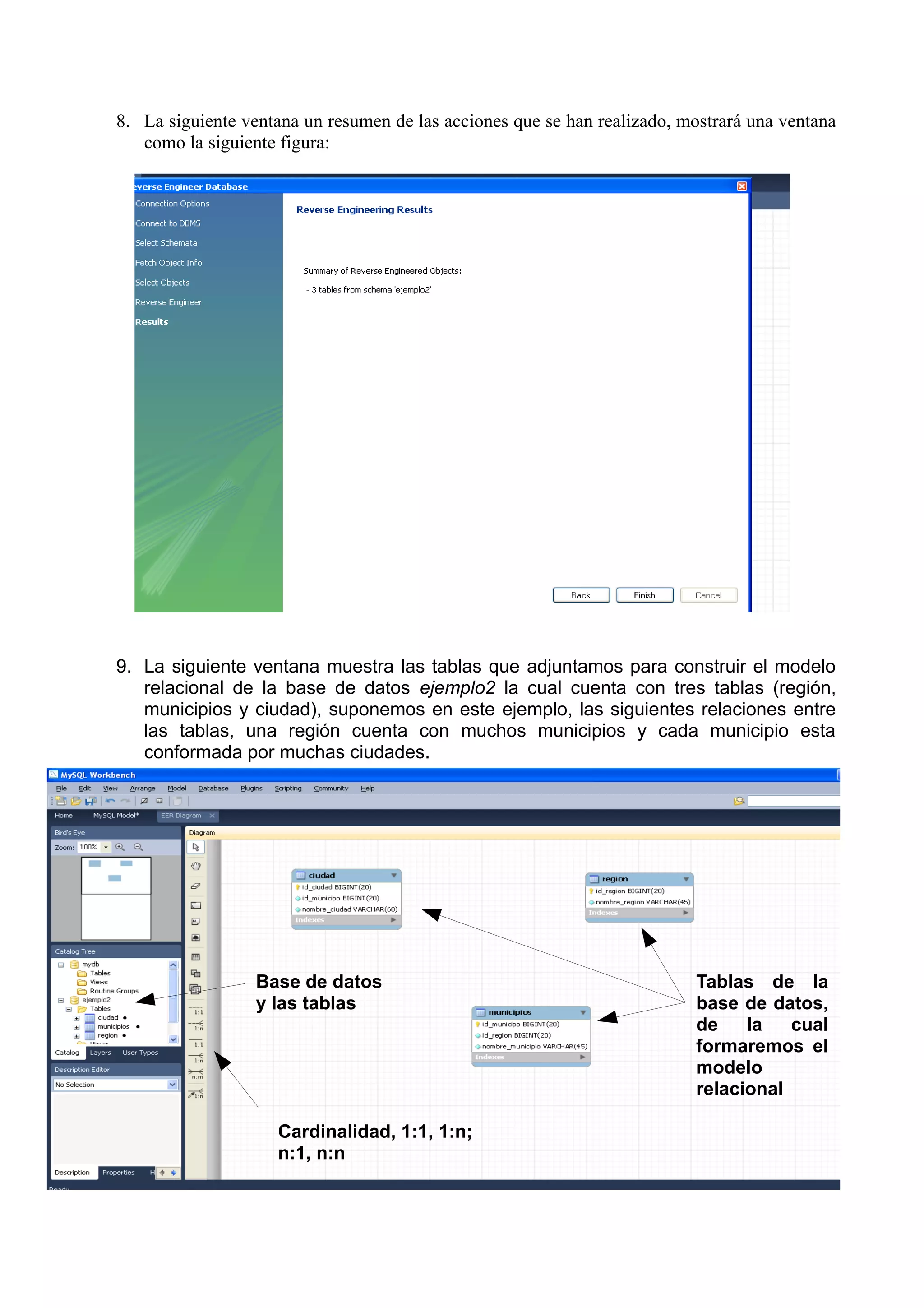 8. La siguiente ventana un resumen de las acciones que se han realizado, mostrará una ventana
   como la siguiente figura:




9. La siguiente ventana muestra las tablas que adjuntamos para construir el modelo
   relacional de la base de datos ejemplo2 la cual cuenta con tres tablas (región,
   municipios y ciudad), suponemos en este ejemplo, las siguientes relaciones entre
   las tablas, una región cuenta con muchos municipios y cada municipio esta
   conformada por muchas ciudades.




                  Base de datos                                           Tablas de la
                  y las tablas                                            base de datos,
                                                                          de    la   cual
                                                                          formaremos el
                                                                          modelo
                                                                          relacional

                    Cardinalidad, 1:1, 1:n;
                    n:1, n:n
 