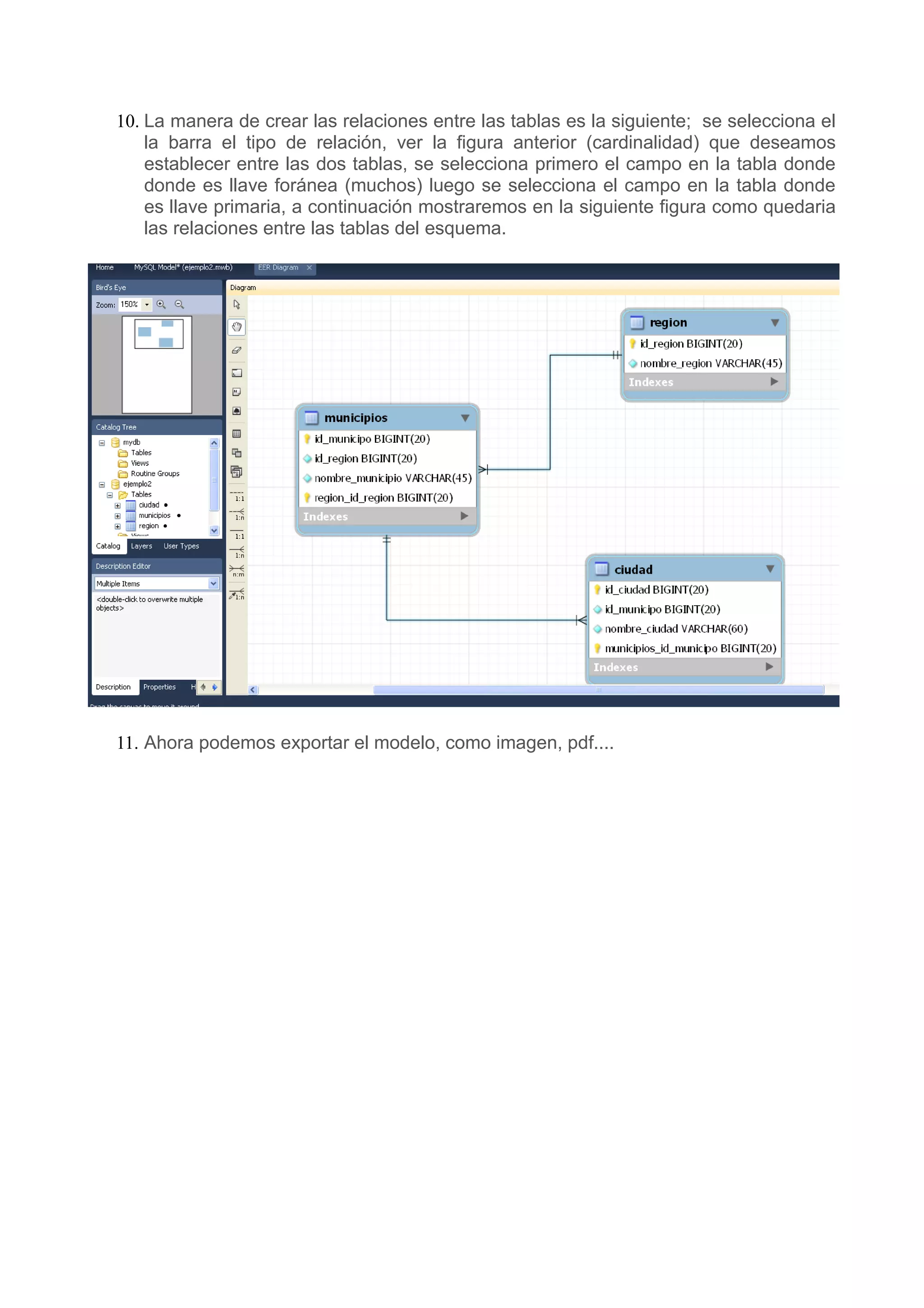10. La manera de crear las relaciones entre las tablas es la siguiente; se selecciona el
    la barra el tipo de relación, ver la figura anterior (cardinalidad) que deseamos
    establecer entre las dos tablas, se selecciona primero el campo en la tabla donde
    donde es llave foránea (muchos) luego se selecciona el campo en la tabla donde
    es llave primaria, a continuación mostraremos en la siguiente figura como quedaria
    las relaciones entre las tablas del esquema.




11. Ahora podemos exportar el modelo, como imagen, pdf....
 