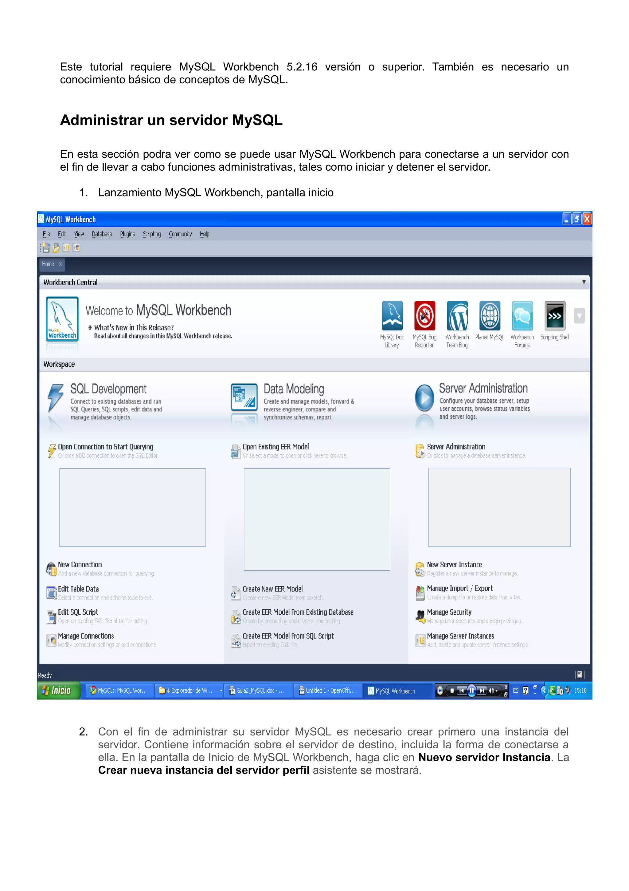 Este tutorial requiere MySQL Workbench 5.2.16 versión o superior. También es necesario un
conocimiento básico de conceptos de MySQL.


Administrar un servidor MySQL

En esta sección podra ver como se puede usar MySQL Workbench para conectarse a un servidor con
el fin de llevar a cabo funciones administrativas, tales como iniciar y detener el servidor.

   1. Lanzamiento MySQL Workbench, pantalla inicio




   2. Con el fin de administrar su servidor MySQL es necesario crear primero una instancia del
      servidor. Contiene información sobre el servidor de destino, incluida la forma de conectarse a
      ella. En la pantalla de Inicio de MySQL Workbench, haga clic en Nuevo servidor Instancia. La
      Crear nueva instancia del servidor perfil asistente se mostrará.
 