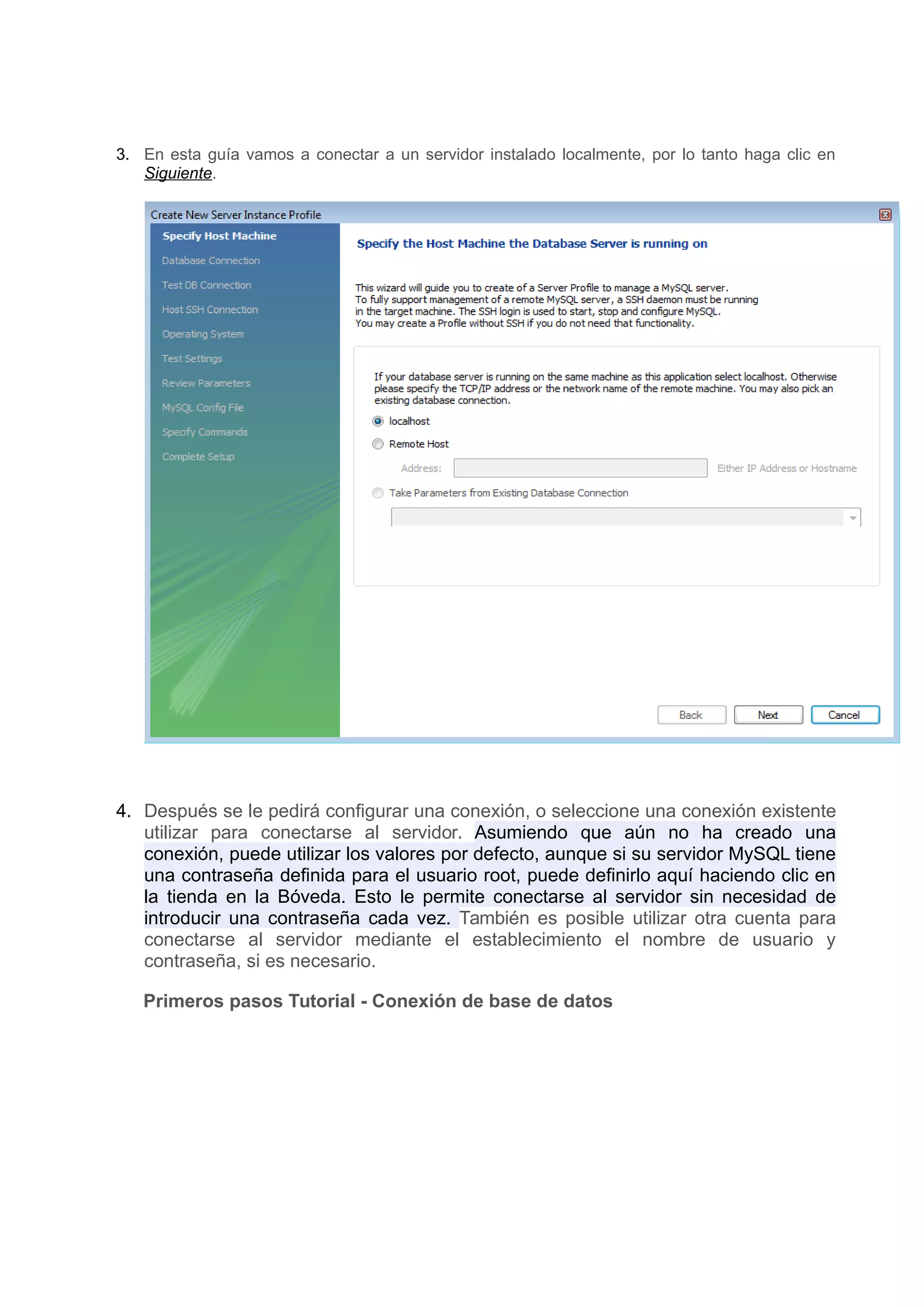 3. En esta guía vamos a conectar a un servidor instalado localmente, por lo tanto haga clic en
   Siguiente.




4. Después se le pedirá configurar una conexión, o seleccione una conexión existente
   utilizar para conectarse al servidor. Asumiendo que aún no ha creado una
   conexión, puede utilizar los valores por defecto, aunque si su servidor MySQL tiene
   una contraseña definida para el usuario root, puede definirlo aquí haciendo clic en
   la tienda en la Bóveda. Esto le permite conectarse al servidor sin necesidad de
   introducir una contraseña cada vez. También es posible utilizar otra cuenta para
   conectarse al servidor mediante el establecimiento el nombre de usuario y
   contraseña, si es necesario.

   Primeros pasos Tutorial - Conexión de base de datos
 