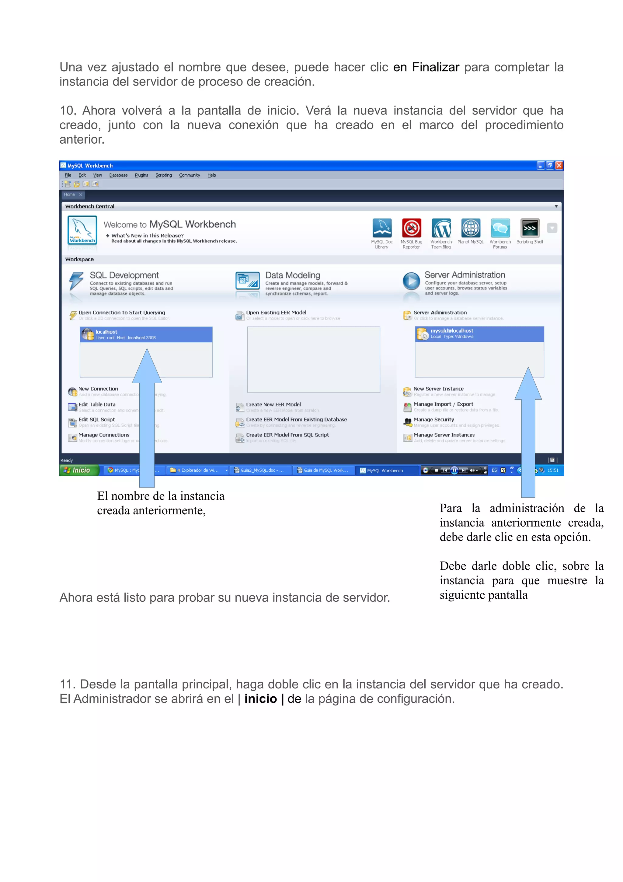 Una vez ajustado el nombre que desee, puede hacer clic en Finalizar para completar la
instancia del servidor de proceso de creación.

10. Ahora volverá a la pantalla de inicio. Verá la nueva instancia del servidor que ha
creado, junto con la nueva conexión que ha creado en el marco del procedimiento
anterior.




      El nombre de la instancia
      creada anteriormente,                                          Para la administración de la
                                                                     instancia anteriormente creada,
                                                                     debe darle clic en esta opción.

                                                                     Debe darle doble clic, sobre la
                                                                     instancia para que muestre la
Ahora está listo para probar su nueva instancia de servidor.         siguiente pantalla




11. Desde la pantalla principal, haga doble clic en la instancia del servidor que ha creado.
El Administrador se abrirá en el | inicio | de la página de configuración.
 