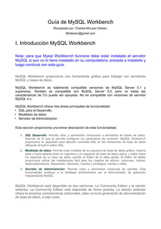 Guía de MySQL Workbench
                           Recopilado por: Charles McLean Diesen.
                                     Mcdiesen@gmail.com


I. Introducción MySQL Workbench

Nota: para que Mysql Workbench funcione debe estar instalado el servidor
MySQL si aun no lo tiene instalado en su computadora, proceda a instalarlo y
luego continué con esta guía.


MySQL Workbench proporciona una herramienta gráfica para trabajar con servidores
MySQL y bases de datos.

MySQL Workbench es totalmente compatible versiones de MySQL Server 5.1 y
superiores. También es compatible con MySQL Server 5.0, pero no todas las
características de 5.0 puede ser apoyada. No es compatible con versiones de servidor
MySQL 4.x.

MySQL Workbench ofrece tres áreas principales de funcionalidad:
• SQL para el Desarrollo
• Modelado de datos
• Servidor de Administración

Esta sección proporciona una breve descripción de esta funcionalidad.

   1. SQL Desarrollo: Permite crear y administrar conexiones a servidores de bases de datos.
      Además de lo que le permite configurar los parámetros de conexión, MySQL Workbench
      proporciona la capacidad para ejecutar consultas SQL en las conexiones de base de datos
      utilizando el built-in editor SQL.
   2. Modelado de datos: Permite crear modelos de su esquema de base de datos gráfica, marcha
      atrás y hacia delante entre un ingeniero y un esquema de base de datos activa, y editar todos
      los aspectos de su base de datos usando el Editor de la tabla global. El Editor de tablas
      proporciona utilizar las instalaciones fácil para los cuadros de edición, columnas, índices,
      desencadenadores, Separación, Opciones, insertos y privilegios, rutinas y vistas.
   3. Servidor de Administración: Permite crear y administrar instancias de servidor. Esta
      funcionalidad sustituye a la facilitada anteriormente por el Administrador de aplicación
      independiente MySQL.


MySQL Workbench está disponible en dos ediciones. La Community Edition y la edición
estándar. La Community Edition está disponible de forma gratuita. La edición estándar
ofrece la empresa características adicionales, tales como la generación de documentación
de base de datos, a bajo costo.
 