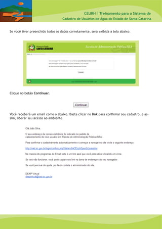 CEURH |
Cadastro de Usuários de Água do Estado de Santa Catarina
Treinamento para o Sistema de
Se você tiver preenchido todos os dados corretamente, será exibida a tela abaixo.
Clique no botão Continuar.
Você receberá um email como o abaixo. Basta clicar no link para confirmar seu cadastro, e as-
sim, liberar seu acesso ao ambiente.
 
