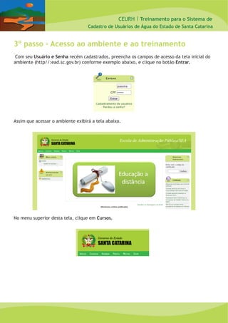 CEURH |
Cadastro de Usuários de Água do Estado de Santa Catarina
Treinamento para o Sistema de
3º passo – Acesso ao ambiente e ao treinamento
Com seu Usuário e Senha recém cadastrados, preencha os campos de acesso da tela inicial do
ambiente (http//:ead.sc.gov.br) conforme exemplo abaixo, e clique no botão Entrar.
Assim que acessar o ambiente exibirá a tela abaixo.
No menu superior desta tela, clique em Cursos.
 