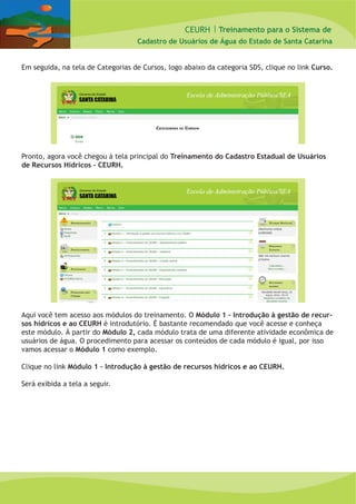 CEURH |
Cadastro de Usuários de Água do Estado de Santa Catarina
Treinamento para o Sistema de
Em seguida, na tela de Categorias de Cursos, logo abaixo da categoria SDS, clique no link Curso.
Pronto, agora você chegou à tela principal do Treinamento do Cadastro Estadual de Usuários
de Recursos Hídricos – CEURH.
Aqui você tem acesso aos módulos do treinamento. O Módulo 1 – Introdução à gestão de recur-
sos hídricos e ao CEURH é introdutório. É bastante recomendado que você acesse e conheça
este módulo. À partir do Módulo 2, cada módulo trata de uma diferente atividade econômica de
usuários de água. O procedimento para acessar os conteúdos de cada módulo é igual, por isso
vamos acessar o Módulo 1 como exemplo.
Clique no link Módulo 1 – Introdução à gestão de recursos hídricos e ao CEURH.
Será exibida a tela a seguir.
 