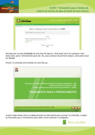 CEURH |
Cadastro de Usuários de Água do Estado de Santa Catarina
Treinamento para o Sistema de
Perceba que na área Conteúdo há uma lista de tópicos. Você pode clicar em qualquer item
desta lista, para ir diretamente para ele. Ou, para começar do primeiro tópico, você pode clicar
em Iniciar.
Pronto. O conteúdo será exibido em uma Pop up.
A partir daqui basta clicar na seta piscando ao lado direito para avançar no conteúdo, e seguir
as instruções que o treinamento para saber como continuar a navegação.
Bons estudos!
 