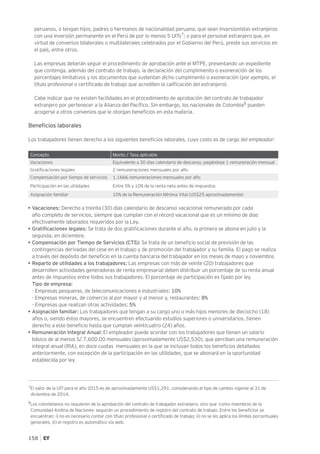 158
peruanos, o tengan hijos, padres o hermanos de nacionalidad peruana; que sean inversionistas extranjeros
con una inversión permanente en el Perú de por lo menos 5 UITs7
; o para el personal extranjero que, en
virtud de convenios bilaterales o multilaterales celebrados por el Gobierno del Perú, preste sus servicios en
el país, entre otros.
Las empresas deberán seguir el procedimiento de aprobación ante el MTPE, presentando un expediente
que contenga, además del contrato de trabajo, la declaración del cumplimiento o exoneración de los
porcentajes limitativos y los documentos que sustentan dicho cumplimento o exoneración (por ejemplo, el
título profesional o certificado de trabajo que acrediten la calificación del extranjero).
Cabe indicar que no existen facilidades en el procedimiento de aprobación del contrato de trabajador
extranjero por pertenecer a la Alianza del Pacífico. Sin embargo, los nacionales de Colombia8
pueden
acogerse a otros convenios que le otorgan beneficios en esta materia.
Beneficios laborales
Los trabajadores tienen derecho a los siguientes beneficios laborales, cuyo costo es de cargo del empleador:
Concepto Monto / Tasa aplicable
Vacaciones Equivalente a 30 días calendario de descanso, pagándose 1 remuneración mensual
Gratificaciones legales 2 remuneraciones mensuales por año
Compensación por tiempo de servicios 1.1666 remuneraciones mensuales por año
Participación en las utilidades Entre 5% y 10% de la renta neta antes de impuestos
Asignación familiar 10% de la Remuneración Mínima Vital (US$25 aproximadamente)
• Vacaciones: Derecho a treinta (30) días calendario de descanso vacacional remunerado por cada
año completo de servicios, siempre que cumplan con el récord vacacional que es un mínimo de días
efectivamente laborados requeridos por la Ley.
• Gratificaciones legales: Se trata de dos gratificaciones durante el año, la primera se abona en julio y la
segunda, en diciembre.
• Compensación por Tiempo de Servicios (CTS): Se trata de un beneficio social de previsión de las
contingencias derivadas del cese en el trabajo y de promoción del trabajador y su familia. El pago se realiza
a través del depósito del beneficio en la cuenta bancaria del trabajador en los meses de mayo y noviembre.
• Reparto de utilidades a los trabajadores: Las empresas con más de veinte (20) trabajadores que
desarrollen actividades generadoras de renta empresarial deben distribuir un porcentaje de su renta anual
antes de impuestos entre todos sus trabajadores. El porcentaje de participación es fijado por ley.
Tipo de empresa:
- Empresas pesqueras, de telecomunicaciones e industriales: 10%
- Empresas mineras, de comercio al por mayor y al menor y, restaurantes: 8%
- Empresas que realizan otras actividades: 5%
• Asignación familiar: Los trabajadores que tengan a su cargo uno o más hijos menores de dieciocho (18)
años o, siendo éstos mayores, se encuentren efectuando estudios superiores o universitarios, tienen
derecho a este beneficio hasta que cumplan veinticuatro (24) años.
• Remuneración Integral Anual: El empleador puede acordar con los trabajadores que tienen un salario
básico de al menos S/.7,600.00 mensuales (aproximadamente US$2,530), que perciban una remuneración
integral anual (RIA), en doce cuotas mensuales en la que se incluyan todos los beneficios detallados
anteriormente, con excepción de la participación en las utilidades, que se abonará en la oportunidad
establecida por ley.
7
El valor de la UIT para el año 2015 es de aproximadamente US$1,291, considerando el tipo de cambio vigente al 31 de
diciembre de 2014.
8
Los colombianos no requieren de la aprobación del contrato de trabajador extranjero, sino que -como miembros de la
Comunidad Andina de Naciones- seguirán un procedimiento de registro del contrato de trabajo. Entre los beneficios se
encuentran: i) no es necesario contar con título profesional o certificado de trabajo; ii) no se les aplica los límites porcentuales
generales, iii) el registro es automático vía web.
 
