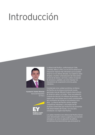 La Alianza del Pacífico, conformada por Chile,
Colombia, México y Perú, es uno de los esfuerzos de
integración regional más relevantes que se puedan
observar en las últimas décadas. Sus objetivos están
dirigidos a facilitar la liberalización del intercambio
comercial de bienes y servicios, la libre circulación
de personas y capitales, así como impulsar los
mecanismos de cooperación entre los países
miembros.
Considerada como unidad económica, la Alianza
del Pacífico es la octava economía del mundo,
aportando más del 38% del Producto Interno Bruto
de América Latina y el Caribe. Tiene una población
conjunta de más de 214 millones de personas, y se
espera que como bloque sea el cuarto contribuyente
del crecimiento del mundo en los próximos cinco
años. La Alianza del Pacífico ofrece ventajas
competitivas relevantes y una amplia red de
acuerdos comerciales que involucra a las economías
más desarrolladas del mundo, con una clara
orientación a la región Asia-Pacífico.
Los países miembros de la Alianza del Pacífico tienen
como denominador común su apertura a la inversión
extranjera, así como la aplicación de políticas
económicas macroeconómicas que promueven la
Humberto Astete Miranda
Socio de Impuestos
EY Perú
Introducción
 