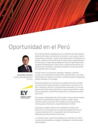 En un mundo donde la globalización es un distintivo de nuestra época,
donde los mercados mundialmente se fusionan –y, por ende, se hacen
más grandes y atractivos-, donde la tecnología acorta las distancias y el
tiempo, y donde la información fluye de manera libre y abundante por
el ciberespacio, surgen oportunidades de inversión significativas para
los países emergentes que, como el Perú, están teniendo éxito en sus
esfuerzos por consolidar un desarrollo sostenible, no sólo económico,
sino también social y humano.
En este entorno, las empresas -pequeñas, medianas y grandes-
cumplen un rol importante en diversificar y descentralizar sus fuentes
de generación de riqueza, invirtiendo y creando empleo de calidad para
generar bienestar a la sociedad.
Esta Guía de Negocios e Inversión es un aporte de EY para contribuir
con la promoción, emprendimiento y desarrollo de inversiones en el
Perú, mediante la difusión, a los potenciales interesados y en un solo
documento de fácil lectura, del entorno, coyuntura económica, marco
fiscal y regulatorio, características específicas y ventajas que nuestro
país ofrece.
Los equipos multidisciplinarios de EY ayudan a evaluar oportunidades,
impulsar la competitividad, asegurar ingresos, mitigar riesgos,
controlar costos y maximizar los resultados de las transacciones,
contribuyendo al éxito de los emprendimientos en el Perú.
Expresamos nuestras felicitaciones al Ministerio de Relaciones
Exteriores y a ProInversión, por el importante aporte técnico y por
la valiosa colaboración en la recopilación de información para la
elaboración de esta fuente de información.
Lo invitamos a leer nuestra Guía de Negocios e Inversión en el Perú,
un país de emprendedores, amigable y hospitalario, lleno de grandes
oportunidades.
Jorge Medina Méndez
Country Managing Partner
EY Perú
Oportunidad en el Perú
 