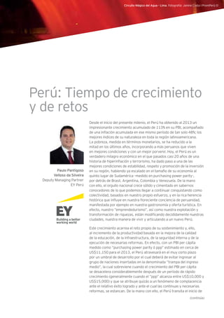 Circuito Mágico del Agua - Lima. Fotografía: Janine Costa l PromPerú ©
Desde el inicio del presente milenio, el Perú ha obtenido al 2013 un
impresionante crecimiento acumulado de 113% en su PBI, acompañado
de una inflación acumulada en ese mismo período de tan solo 48%; los
mejores índices de su naturaleza en toda la región latinoamericana.
La pobreza, medida en términos monetarios, se ha reducido a la
mitad en los últimos años, incorporando a más peruanos que viven
en mejores condiciones y con un mejor porvenir. Hoy, el Perú es un
verdadero milagro económico en el que pasados casi 20 años de una
historia de hiperinflación y terrorismo, ha dado paso a una de las
mejores condiciones de estabilidad, respeto y promoción de la inversión
en su región, habiendo ya escalado en el tamaño de su economía al
quinto lugar de Sudamérica –medido en purchasing power parity-,
por detrás de Brasil, Argentina, Colombia y Venezuela. De la mano
con ello, el orgullo nacional crece sólido y cimentado en sabernos
conocedores de lo que podemos llegar a continuar conquistando como
colectividad, basados en nuestro propio esfuerzo, y en la rica herencia
histórica que influye en nuestra floreciente conciencia de peruanidad,
manifestada por ejemplo en nuestra gastronomía y oferta turística. En
efecto, nuestro “emprendedurismo”, así como nuestra explotación y
transformación de riquezas, están modificando decididamente nuestras
ciudades, nuestra manera de vivir y articulando a un nuevo Perú.
Este crecimiento acarrea el reto propio de su sostenimiento y, ello,
al incremento de la productividad basada en la mejora de la calidad
de la educación, de la infraestructura, de la seguridad interna y de la
ejecución de necesarias reformas. En efecto, con un PBI per cápita
medido como “purchasing power parity ó ppp” estimado en cerca de
US$11,150 para el 2013, el Perú atravesará en el muy corto plazo
por un umbral de desarrollo por el cual deberá de evitar ingresar al
grupo de naciones insertadas en la denominada “trampa del ingreso
medio”, la cual sobreviene cuando el crecimiento del PBI per cápita
se desacelera considerablemente después de un período de rápido
crecimiento (generalmente cuando el “ppp” alcanza entre US$10,000 y
US$15,000) y que se atribuye quizás a un fenómeno de complacencia
ante el relativo éxito logrado y ante el cual las continuas y necesarias
reformas, se estancan. De la mano con ello, el Perú transita el inicio de
Paulo Pantigoso
Velloso da Silveira
Deputy Managing Partner
EY Perú
Perú: Tiempo de crecimiento
y de retos
(continúa)
 