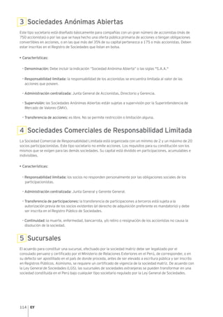 114
3 Sociedades Anónimas Abiertas
Este tipo societario está diseñado básicamente para compañías con un gran número de accionistas (más de
750 accionistas) o por las que se haya hecho una oferta pública primaria de acciones o tengan obligaciones
convertibles en acciones, o en las que más del 35% de su capital pertenezca a 175 o más accionistas. Deben
estar inscritas en el Registro de Sociedades que listan en bolsa.
• Características:
- Denominación: Debe incluir la indicación “Sociedad Anónima Abierta” o las siglas "S.A.A."
- Responsabilidad limitada: la responsabilidad de los accionistas se encuentra limitada al valor de las
acciones que poseen.
- Administración centralizada: Junta General de Accionistas, Directorio y Gerencia.
- Supervisión: las Sociedades Anónimas Abiertas están sujetas a supervisión por la Superintendencia de
Mercado de Valores (SMV).
- Transferencia de acciones: es libre. No se permite restricción o limitación alguna.
4 Sociedades Comerciales de Responsabilidad Limitada
La Sociedad Comercial de Responsabilidad Limitada está organizada con un mínimo de 2 y un máximo de 20
socios participacionistas. Este tipo societario no emite acciones. Los requisitos para su constitución son los
mismos que se exigen para las demás sociedades. Su capital está dividido en participaciones, acumulables e
indivisibles.
• Características:
- Responsabilidad limitada: los socios no responden personalmente por las obligaciones sociales de los
participacionistas.
- Administración centralizada: Junta General y Gerente General.
- Transferencia de participaciones: la transferencia de participaciones a terceros está sujeta a la
autorización previa de los socios existentes (el derecho de adquisición preferente es mandatorio) y debe
ser inscrita en el Registro Público de Sociedades.
- Continuidad: la muerte, enfermedad, bancarrota, y/o retiro o resignación de los accionistas no causa la
disolución de la sociedad.
5 Sucursales
El acuerdo para constituir una sucursal, efectuado por la sociedad matriz debe ser legalizado por el
consulado peruano y certificado por el Ministerio de Relaciones Exteriores en el Perú, de corresponder, o en
su defecto ser apostillado en el país de donde proceda, antes de ser elevado a escritura pública y ser inscrito
en Registros Públicos. Asimismo, se requiere un certificado de vigencia de la sociedad matriz. De acuerdo con
la Ley General de Sociedades (LGS), las sucursales de sociedades extranjeras se pueden transformar en una
sociedad constituida en el Perú bajo cualquier tipo societario regulado por la Ley General de Sociedades.
 