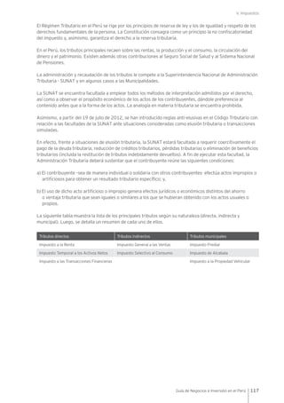 V. Impuestos
117Guía de Negocios e Inversión en el Perú
El Régimen Tributario en el Perú se rige por los principios de reserva de ley y los de igualdad y respeto de los
derechos fundamentales de la persona. La Constitución consagra como un principio la no confiscatoriedad
del impuesto y, asimismo, garantiza el derecho a la reserva tributaria.
En el Perú, los tributos principales recaen sobre las rentas, la producción y el consumo, la circulación del
dinero y el patrimonio. Existen además otras contribuciones al Seguro Social de Salud y al Sistema Nacional
de Pensiones.
La administración y recaudación de los tributos le compete a la Superintendencia Nacional de Administración
Tributaria - SUNAT y en algunos casos a las Municipalidades.
La SUNAT se encuentra facultada a emplear todos los métodos de interpretación admitidos por el derecho,
así como a observar el propósito económico de los actos de los contribuyentes, dándole preferencia al
contenido antes que a la forma de los actos. La analogía en materia tributaria se encuentra prohibida.
Asimismo, a partir del 19 de julio de 2012, se han introducido reglas anti-elusivas en el Código Tributario con
relación a las facultades de la SUNAT ante situaciones consideradas como elusión tributaria o transacciones
simuladas.
En efecto, frente a situaciones de elusión tributaria, la SUNAT estará facultada a requerir coercitivamente el
pago de la deuda tributaria, reducción de créditos tributarios, pérdidas tributarias o eliminación de beneficios
tributarios (incluida la restitución de tributos indebidamente devueltos). A fin de ejecutar esta facultad, la
Administración Tributaria deberá sustentar que el contribuyente reúne las siguientes condiciones:
a) El contribuyente –sea de manera individual o solidaria con otros contribuyentes- efectúa actos impropios o
artificiosos para obtener un resultado tributario específico; y,
b) El uso de dicho acto artificioso o impropio genera efectos jurídicos o económicos distintos del ahorro
o ventaja tributaria que sean iguales o similares a los que se hubieran obtenido con los actos usuales o
propios.
La siguiente tabla muestra la lista de los principales tributos según su naturaleza (directa, indirecta y
municipal). Luego, se detalla un resumen de cada uno de ellos.
Tributos directos Tributos indirectos Tributos municipales
Impuesto a la Renta Impuesto General a las Ventas Impuesto Predial
Impuesto Temporal a los Activos Netos Impuesto Selectivo al Consumo Impuesto de Alcabala
Impuesto a las Transacciones Financieras Impuesto a la Propiedad Vehicular
 