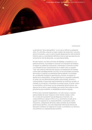 Circuito Mágico del Agua - Lima. Fotografía: Janine Costa l PromPerú ©
su período de “bono demográfico”, en el cual un 65% de su población
entre 15 y 64 años, alcanza su mayor registro de producción, consumo,
ahorro e inversión, y por lo cual no puede desaprovechar este momento
histórico para su consolidación definitiva como un país que pase de una
economía en vías de desarrollo, a un país desarrollado.
De esta manera, los retos concretos de doblegar a la pobreza y a la
pobreza extrema, el privilegiar la inversión en innovación tecnológica,
el mejorar la calidad de la educación, el fomentar la inversión privada
y en infraestructura, el posicionarse en la región como un pujante
“hub” del comercio internacional gracias a la explotación de tratados
comerciales estratégicamente suscritos con las principales economías
del mundo, el sostener una demanda interna potente, el consolidar
ser un referente mundial en gastronomía y turismo, el mejorar la
gestión de la salud pública, la seguridad interna y la gestión ambiental,
el contar con una administración pública reformulada, eficiente y
comprometida, el solucionar oportunamente los conflictos sociales, el
combatir la corrupción, el fomentar la inclusión social, el luchar contra
el narcotráfico y el terminar con los remanentes del terrorismo, son
algunos de los retos y oportunidades que nuestro Perú observa como
prioritarios para mantener su estabilidad económica lograda.
El Perú viene creciendo rápidamente y con ello nuevas y mayores
oportunidades de hacer negocios vienen siendo creadas. Como
EY, a través de la presente Guía de Negocios e Inversión, nos
comprometemos a apoyar al Perú en su crecimiento a través de la
ayuda a los negocios en su emprendimiento, crecimiento y éxito.
Colocamos, a disposición del lector, datos recientes de la brillante
performance del Perú, así como importante información técnica de
base para constituir sus negocios en el país. Lo invitamos a su lectura y
nos ponemos a su disposición para asistirlo.
(continuación)
 