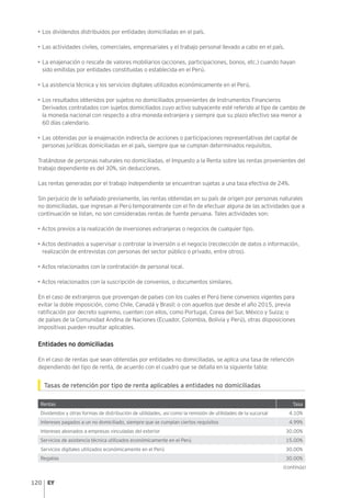 120
•	Los dividendos distribuidos por entidades domiciliadas en el país.
•	Las actividades civiles, comerciales, empresariales y el trabajo personal llevado a cabo en el país.
•	La enajenación o rescate de valores mobiliarios (acciones, participaciones, bonos, etc.) cuando hayan
sido emitidas por entidades constituidas o establecida en el Perú.
•	La asistencia técnica y los servicios digitales utilizados económicamente en el Perú.
•	Los resultados obtenidos por sujetos no domiciliados provenientes de Instrumentos Financieros
Derivados contratados con sujetos domiciliados cuyo activo subyacente esté referido al tipo de cambio de
la moneda nacional con respecto a otra moneda extranjera y siempre que su plazo efectivo sea menor a
60 días calendario.
•	Las obtenidas por la enajenación indirecta de acciones o participaciones representativas del capital de
personas jurídicas domiciliadas en el país, siempre que se cumplan determinados requisitos.
Tratándose de personas naturales no domiciliadas, el Impuesto a la Renta sobre las rentas provenientes del
trabajo dependiente es del 30%, sin deducciones.
Las rentas generadas por el trabajo independiente se encuentran sujetas a una tasa efectiva de 24%.
Sin perjuicio de lo señalado previamente, las rentas obtenidas en su país de origen por personas naturales
no domiciliadas, que ingresan al Perú temporalmente con el fin de efectuar alguna de las actividades que a
continuación se listan, no son consideradas rentas de fuente peruana. Tales actividades son:
• Actos previos a la realización de inversiones extranjeras o negocios de cualquier tipo.
• Actos destinados a supervisar o controlar la inversión o el negocio (recolección de datos o información,
realización de entrevistas con personas del sector público o privado, entre otros).
• Actos relacionados con la contratación de personal local.
• Actos relacionados con la suscripción de convenios, o documentos similares.
En el caso de extranjeros que provengan de países con los cuales el Perú tiene convenios vigentes para
evitar la doble imposición, como Chile, Canadá y Brasil; o con aquellos que desde el año 2015, previa
ratificación por decreto supremo, cuenten con ellos, como Portugal, Corea del Sur, México y Suiza; o
de países de la Comunidad Andina de Naciones (Ecuador, Colombia, Bolivia y Perú), otras disposiciones
impositivas pueden resultar aplicables.
Entidades no domiciliadas
En el caso de rentas que sean obtenidas por entidades no domiciliadas, se aplica una tasa de retención
dependiendo del tipo de renta, de acuerdo con el cuadro que se detalla en la siguiente tabla:
Tasas de retención por tipo de renta aplicables a entidades no domiciliadas
Rentas Tasa
Dividendos y otras formas de distribución de utilidades, así como la remisión de utilidades de la sucursal 4.10%
Intereses pagados a un no domiciliado, siempre que se cumplan ciertos requisitos 4.99%
Intereses abonados a empresas vinculadas del exterior 30.00%
Servicios de asistencia técnica utilizados económicamente en el Perú 15.00%
Servicios digitales utilizados económicamente en el Perú 30.00%
Regalías 30.00%
(continúa)
 