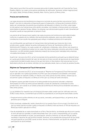 122
Cabe indicar que el Perú ha suscrito convenios para evitar la doble imposición con Corea del Sur, Suiza,
España y México, los cuales se encuentran pendientes de ratificación. Asimismo, existen negociaciones
con Japón, Qatar, Emiratos Árabes, Holanda, Italia, Francia, Suecia y el Reino Unido.
Precios de transferencia
Las reglas de precios de transferencia se basan en el principio de precio de libre concurrencia (“arm's
length”), tal como lo interpreta la Organización para la Cooperación y el Desarrollo Económico-OCDE y
deben ser consideradas únicamente para propósitos del Impuesto a la Renta. En el Perú, estas reglas
no sólo aplican a las transacciones entre partes vinculadas, sino también a transacciones con empresas
domiciliadas en paraísos fiscales. Nótese, sin embargo, que sólo procederá ajustar el valor convenido por
las partes cuando se haya generado un perjuicio fiscal.
Los precios de las transacciones sujetas a las reglas de precios de transferencia serán determinados
conforme a cualquiera de los métodos internacionalmente aceptados, para cuyo efecto deberá
considerarse el que resulte más apropiado para reflejar la realidad económica de la operación.
Los contribuyentes que participen en transacciones internacionales que involucren dos o más
jurisdicciones, pueden celebrar Acuerdos Anticipados de Precios de Transferencia (APA) con la
Administración Tributaria, los cuales pueden ser unilaterales o bilaterales, estos últimos solo respecto a
operaciones con residentes en países con los cuales Perú tiene celebrados convenios para evitar la doble
imposición. Los APA también pueden celebrarse respecto de transacciones realizadas entre empresas
vinculadas domiciliadas en el Perú.
A partir del 1 de enero de 2013, se han incorporado ciertos parámetros puntuales que se deberán tomar
en cuenta para la determinación del valor de mercado en el caso concreto de operaciones de importación
y exportación de determinados bienes en las que interviene un intermediario internacional que no es el
destinatario efectivo de los bienes referidos o en las realizadas desde, hacia o a través de paraísos fiscales.
Régimen de Transparencia Fiscal Internacional
A partir del 1 de enero de 2013, se ha incorporado el “Régimen de Transparencia Fiscal Internacional”,
que es aplicable a los sujetos domiciliados en el Perú que sean propietarios de entidades controladas
no domiciliadas (en adelante, ECND), en relación a las rentas pasivas de estas últimas, siempre que se
encuentren sujetos al Impuesto a la Renta en el Perú por sus rentas de fuente extranjera.
El régimen supone que debe incluirse en la renta gravable de las personas naturales y empresas
domiciliadas en el Perú las rentas pasivas obtenidas a través de subsidiarias constituidas en otras
jurisdicciones, aun cuando no se hubiese producido la distribución efectiva de los dividendos asociados a
tales rentas pasivas.
La Ley establece los requisitos que una empresa extranjera debe cumplir para ser calificada como una
ECND. A estos efectos, se entenderá que la ECND es propiedad de un contribuyente domiciliado cuando:
• Tenga personería jurídica distinta a la de sus socios, asociados, participacionistas o, en general, de las
personas que la integran.
• Esté constituida, establecida, resida o domicilie en (i) un paraíso fiscal o (ii) en un país o territorio en el
que sus rentas pasivas no estén sujetas al Impuesto a la Renta o éste sea menor al 75% del Impuesto a la
Renta que hubiere aplicado en el Perú.
• Sea de propiedad de un sujeto domiciliado en el Perú. Para tal efecto, se entiende que ello ocurre cuando,
al cierre del ejercicio gravable, el sujeto domiciliado tiene –por sí solo o conjuntamente con sus partes
vinculadas domiciliadas en el país- una participación –directa o indirecta- en más del 50% del capital,
resultados o derechos de voto de dicha entidad. Asimismo, se ha establecido la presunción de que existe
una participación en una ECND cuando se tiene -directa o indirectamente- una opción de compra de
participación en dicha entidad.
 