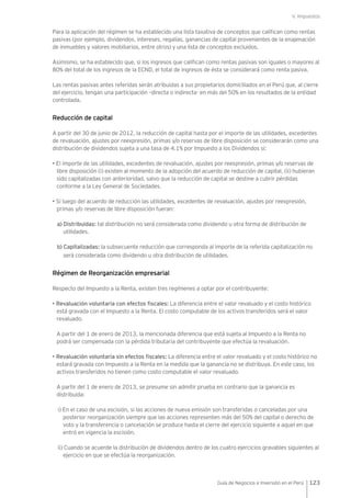 V. Impuestos
123Guía de Negocios e Inversión en el Perú
Para la aplicación del régimen se ha establecido una lista taxativa de conceptos que califican como rentas
pasivas (por ejemplo, dividendos, intereses, regalías, ganancias de capital provenientes de la enajenación
de inmuebles y valores mobiliarios, entre otros) y una lista de conceptos excluidos.
Asimismo, se ha establecido que, si los ingresos que califican como rentas pasivas son iguales o mayores al
80% del total de los ingresos de la ECND, el total de ingresos de ésta se considerará como renta pasiva.
Las rentas pasivas antes referidas serán atribuidas a sus propietarios domiciliados en el Perú que, al cierre
del ejercicio, tengan una participación –directa o indirecta- en más del 50% en los resultados de la entidad
controlada.
Reducción de capital
A partir del 30 de junio de 2012, la reducción de capital hasta por el importe de las utilidades, excedentes
de revaluación, ajustes por reexpresión, primas y/o reservas de libre disposición se considerarán como una
distribución de dividendos sujeta a una tasa de 4.1% por Impuesto a los Dividendos si:
• El importe de las utilidades, excedentes de revaluación, ajustes por reexpresión, primas y/o reservas de
libre disposición (i) existen al momento de la adopción del acuerdo de reducción de capital, (ii) hubieran
sido capitalizadas con anterioridad, salvo que la reducción de capital se destine a cubrir pérdidas
conforme a la Ley General de Sociedades.
• Si luego del acuerdo de reducción las utilidades, excedentes de revaluación, ajustes por reexpresión,
primas y/o reservas de libre disposición fueran:
a) Distribuidas: tal distribución no será considerada como dividendo u otra forma de distribución de
utilidades.
b) Capitalizadas: la subsecuente reducción que corresponda al importe de la referida capitalización no
será considerada como dividendo u otra distribución de utilidades.
Régimen de Reorganización empresarial
Respecto del Impuesto a la Renta, existen tres regímenes a optar por el contribuyente:
• Revaluación voluntaria con efectos fiscales: La diferencia entre el valor revaluado y el costo histórico
está gravada con el Impuesto a la Renta. El costo computable de los activos transferidos será el valor
revaluado.
A partir del 1 de enero de 2013, la mencionada diferencia que está sujeta al Impuesto a la Renta no
podrá ser compensada con la pérdida tributaria del contribuyente que efectúa la revaluación.
• Revaluación voluntaria sin efectos fiscales: La diferencia entre el valor revaluado y el costo histórico no
estará gravada con Impuesto a la Renta en la medida que la ganancia no se distribuya. En este caso, los
activos transferidos no tienen como costo computable el valor revaluado.
A partir del 1 de enero de 2013, se presume sin admitir prueba en contrario que la ganancia es
distribuida:
i) En el caso de una escisión, si las acciones de nueva emisión son transferidas o canceladas por una
posterior reorganización siempre que las acciones representen más del 50% del capital o derecho de
voto y la transferencia o cancelación se produce hasta el cierre del ejercicio siguiente a aquel en que
entró en vigencia la escisión.
ii) Cuando se acuerde la distribución de dividendos dentro de los cuatro ejercicios gravables siguientes al
ejercicio en que se efectúa la reorganización.
 