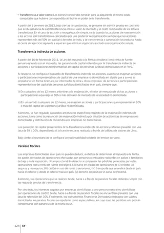 124
• Transferencia a valor costo: Los bienes transferidos tendrán para la adquirente el mismo costo
computable que hubiere correspondido atribuirle en poder de la transferente.
A partir del 1 de enero de 2013, bajo ciertas circunstancias, se presume sin admitir prueba en contrario
que existe ganancia de capital (diferencia entre el valor de mercado y el costo computable de los activos
transferidos). En el caso de escisión o reorganización simple, se da cuando las acciones de nueva emisión
o los activos son transferidos o cancelados por una posterior reorganización siempre que las acciones
representen más del 50% del capital o derecho de voto, y la transferencia o cancelación se produzca hasta
el cierre del ejercicio siguiente a aquel en que entró en vigencia la escisión o reorganización simple.
Transferencia indirecta de acciones
A partir del 16 de febrero de 2011, la Ley del Impuesto a la Renta considera como renta de fuente
peruana gravada con el impuesto, las ganancias de capital obtenidas por la transferencia indirecta de
acciones o participaciones representativas de capital de personas jurídicas domiciliadas en el Perú.
Al respecto, se configura el supuesto de transferencia indirecta de acciones, cuando se enajenan acciones
o participaciones representativas de capital de una empresa no domiciliada en el país que a su vez es
propietaria –en forma directa o por intermedio de otra u otras empresas- de acciones o participaciones
representativas del capital de personas jurídicas domiciliadas en el país, siempre que:
i) En cualquiera de los 12 meses anteriores a la enajenación, el valor de mercado de dichas acciones o
participaciones equivalga al 50% o más del valor de mercado de la sociedad no domiciliada.
ii) En un periodo cualquiera de 12 meses, se enajenen acciones o participaciones que representen el 10%
o más del capital de la persona jurídica no domiciliada.
Asimismo, se han regulado supuestos antielusivos específicos respecto de la enajenación indirecta de
acciones, tales como la presunción de enajenación indirecta por dilución de accionistas de empresas no
domiciliadas y distribución de dividendos por empresas no domiciliadas.
Las ganancias de capital provenientes de la transferencia indirecta de acciones estarían gravadas con una
tasa de 5% o 30%, dependiendo si la transferencia es realizada a través de la Bolsa de Valores de Lima.
Bajo ciertas circunstancias se configura la responsabilidad solidaria del emisor peruano.
Paraísos fiscales
Las empresas domiciliadas en el país no pueden deducir, a efectos de determinar el Impuesto a la Renta,
los gastos derivados de operaciones efectuadas con personas o entidades residentes en países o territorios
de baja o nula imposición, ni tampoco tendrán derecho a compensar las pérdidas generadas por estas
operaciones con la renta de fuente extranjera. Ello salvo en el caso de operaciones de (i) crédito; (ii)
seguros y reaseguros; (iii) cesión en uso de naves o aeronaves; (iv) transporte que se realice desde el país
hacia el exterior y desde el exterior hacia el país; (v) derecho de pase por el canal de Panamá.
Asimismo, las operaciones que se realicen desde, hacia o a través de paraísos fiscales deberán cumplir con
las reglas de precios de transferencia.
Por otro lado, los intereses pagados por empresas domiciliadas a una persona natural no domiciliada
por operaciones de crédito desde, hacia o a través de paraísos fiscales se encuentran gravados con una
tasa de retención del 30%. Finalmente, los Instrumentos Financieros Derivados celebrados con sujetos
domiciliados en paraísos fiscales se reputarán como especulativos, en cuyo caso las pérdidas solo podrán
compensarse con ganancias de la misma clase.
 