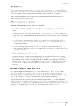 V. Impuestos
125Guía de Negocios e Inversión en el Perú
Crédito tributario
Los impuestos efectivamente pagados en el extranjero son compensables contra el Impuesto a la Renta
peruano, incluso si no hay convenio para evitar la doble imposición y siempre que no se supere el importe
que resulte de aplicar la tasa media del contribuyente a las rentas obtenidas en el extranjero.
No se permite compensar el crédito no aplicado en un determinado ejercicio fiscal a los ejercicios
siguientes o anteriores, ni su reembolso.
Otras normas antielusivas específicas
• Pérdida de capital no deducible por enajenación de valores:
No resultarán deducibles las pérdidas de capital originadas en la enajenación de valores mobiliarios
cuando:
a) Al momento de la enajenación o con posterioridad a ella, en un plazo que no exceda los treinta (30)
días calendario, se produzca la adquisición de valores mobiliarios del mismo tipo que los enajenados u
opciones de compra sobre los mismos.
b) Con anterioridad a la enajenación, en un plazo que no exceda los treinta (30) días calendario, se
produzca la adquisición de valores mobiliarios del mismo tipo que los enajenados o de opciones de
compra sobre los mismos.
c) El costo computable de los valores mobiliarios, cuya adquisición hubiese dado lugar a la no
deducibilidad de las pérdidas de capital mencionadas, será incrementado por el importe de la pérdida
de capital no deducible.
• Gastos no deducibles por cesión de créditos:
No resultan deducibles los gastos constituidos por la diferencia entre el valor nominal de un crédito
originado entre partes vinculadas y su valor de transferencia a terceros que asuman el riesgo crediticio
del deudor. En caso las referidas transferencias de créditos generen cuentas por cobrar a favor del
transferente, no constituyen gasto deducible para éste las provisiones y/o castigos por incobrabilidad
respecto a dichas cuentas por cobrar. Lo señalado no resulta aplicable a las empresas del sistema
financiero.
b. Impuesto Temporal a los Activos Netos (ITAN)
El ITAN equivale al 0.4% del valor total de activos netos que excedan S/. 1’000,000 (US$357,143),
determinados al 31 de diciembre del ejercicio anterior. Las compañías en etapa pre-operativa se
encuentran excluidas de este impuesto. El ITAN constituye crédito contra el Impuesto a la Renta y, si al
término del ejercicio no ha sido aplicado íntegramente, se puede solicitar su devolución.
No obstante, a fin de evitar problemas de doble tributación, las subsidiarias y sucursales de empresas
extranjeras pueden elegir por acreditar contra el ITAN el crédito por el Impuesto a la Renta abonado en el
Perú. De tal forma, los contribuyentes pueden reclamar como crédito extranjero en sus países de origen el
Impuesto a la Renta abonado en el Perú, en lugar de un impuesto que grava a los activos.
 