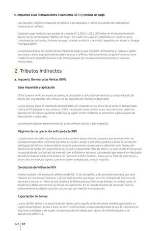 126
c. Impuesto a las Transacciones Financieras (ITF) y medios de pago
Una tasa del 0.005% es impuesta en general a los depósitos y retiros en cuentas de instituciones
financieras en el Perú.
Cualquier pago realizado que exceda la suma de S/.3,500 o US$1,000 debe ser efectuado mediante
alguno de los denominados “Medios de Pago”, los cuales incluyen a los depósitos en cuentas, giros,
transferencias de fondos, órdenes de pago, tarjetas de débito o de crédito expedidas en el país y cheques
“no negociables”.
La consecuencia de no utilizar dichos medios de pago es que no podrá reconocerse el costo o el gasto
asociados a dicho pago para efectos del Impuesto a la Renta. Adicionalmente, no podrá tomarse como
crédito fiscal el Impuesto General a las Ventas pagado por las adquisiciones de bienes o servicios
involucradas.
2 Tributos indirectos
a. Impuesto General a las Ventas (IGV)
Base imponible y aplicación
El IGV grava la venta en el país de bienes, la prestación y utilización de servicios y la implantación de
bienes con una tasa del 18% (incluye 2% del Impuesto de Promoción Municipal).
La Ley del IGV sigue el sistema de débito/crédito, en virtud de la cual el IGV de la venta es compensado
contra el IGV pagado en las compras. El IGV no aplicado como crédito en un mes particular, podrá ser
aplicado en los meses siguientes hasta que se agote. Dicho crédito no se encuentra sujeto a plazos de
prescripción o caducidad.
Las reorganizaciones empresariales no se encuentran sujetas a este impuesto.
Régimen de recuperación anticipada del IGV
Las personas naturales o jurídicas que se encuentren desarrollando proyectos que se encuentren en
la etapa pre-operativa (la misma que debe ser igual o mayor a dos años), podrán solicitar la devolución
anticipada del IGV con anterioridad al inicio de operaciones comerciales y obtención de la Resolución
Ministerial de Sector correspondiente al proyecto a desarrollar. Para tal efecto, se solicita ante ProInversión
la suscripción de un Contrato de Inversión con el Gobierno peruano. La inversión que deberá ser efectuada
durante la etapa preoperativa deberá ser no menor a US$5 millones, salvo que se trate de inversiones a
desarrollar en el sector agrario, que se encuentra exceptuado de este requisito.
Devolución definitiva del IGV
Pueden acceder a la devolución definitiva del IGV: (i) las compañías y las personas naturales que sean
titulares de concesiones mineras, y (ii) los inversionistas que hayan suscrito contratos de licencia o de
servicios a los que se refiere la Ley Orgánica de Hidrocarburos. Para estos efectos, en ambos casos, el
beneficiario debe encontrarse en la fase de exploración. En el caso de titulares de concesión minera,
adicionalmente se deberá suscribir un contrato de inversión en exploración.
Exportación de bienes
La Ley del IGV define a la exportación de bienes como aquella venta de bienes muebles que realice un
sujeto domiciliado en el país a favor de otro no domiciliado, independientemente de que la transferencia
ocurra en el exterior o en el país, siempre que dichos bienes sean objeto del trámite aduanero de
exportación definitiva.
 