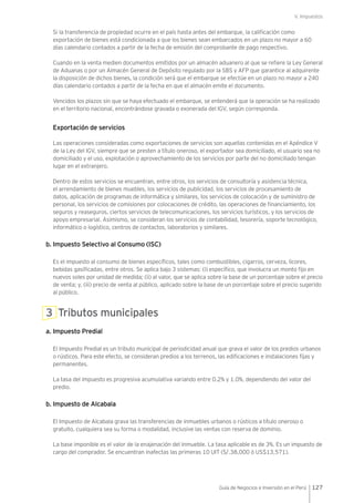 V. Impuestos
127Guía de Negocios e Inversión en el Perú
Si la transferencia de propiedad ocurre en el país hasta antes del embarque, la calificación como
exportación de bienes está condicionada a que los bienes sean embarcados en un plazo no mayor a 60
días calendario contados a partir de la fecha de emisión del comprobante de pago respectivo.
Cuando en la venta medien documentos emitidos por un almacén aduanero al que se refiere la Ley General
de Aduanas o por un Almacén General de Depósito regulado por la SBS y AFP que garantice al adquirente
la disposición de dichos bienes, la condición será que el embarque se efectúe en un plazo no mayor a 240
días calendario contados a partir de la fecha en que el almacén emite el documento.
Vencidos los plazos sin que se haya efectuado el embarque, se entenderá que la operación se ha realizado
en el territorio nacional, encontrándose gravada o exonerada del IGV, según corresponda.
Exportación de servicios
Las operaciones consideradas como exportaciones de servicios son aquellas contenidas en el Apéndice V
de la Ley del IGV, siempre que se presten a título oneroso, el exportador sea domiciliado, el usuario sea no
domiciliado y el uso, explotación o aprovechamiento de los servicios por parte del no domiciliado tengan
lugar en el extranjero.
Dentro de estos servicios se encuentran, entre otros, los servicios de consultoría y asistencia técnica,
el arrendamiento de bienes muebles, los servicios de publicidad, los servicios de procesamiento de
datos, aplicación de programas de informática y similares, los servicios de colocación y de suministro de
personal, los servicios de comisiones por colocaciones de crédito, las operaciones de financiamiento, los
seguros y reaseguros, ciertos servicios de telecomunicaciones, los servicios turísticos, y los servicios de
apoyo empresarial. Asimismo, se consideran los servicios de contabilidad, tesorería, soporte tecnológico,
informático o logístico, centros de contactos, laboratorios y similares.
b. Impuesto Selectivo al Consumo (ISC)
Es el impuesto al consumo de bienes específicos, tales como combustibles, cigarros, cerveza, licores,
bebidas gasificadas, entre otros. Se aplica bajo 3 sistemas: (i) específico, que involucra un monto fijo en
nuevos soles por unidad de medida; (ii) al valor, que se aplica sobre la base de un porcentaje sobre el precio
de venta; y, (iii) precio de venta al público, aplicado sobre la base de un porcentaje sobre el precio sugerido
al público.
3 Tributos municipales
a. Impuesto Predial
El Impuesto Predial es un tributo municipal de periodicidad anual que grava el valor de los predios urbanos
o rústicos. Para este efecto, se consideran predios a los terrenos, las edificaciones e instalaciones fijas y
permanentes.
La tasa del impuesto es progresiva acumulativa variando entre 0.2% y 1.0%, dependiendo del valor del
predio.
b. Impuesto de Alcabala
El Impuesto de Alcabala grava las transferencias de inmuebles urbanos o rústicos a título oneroso o
gratuito, cualquiera sea su forma o modalidad, inclusive las ventas con reserva de dominio.
La base imponible es el valor de la enajenación del inmueble. La tasa aplicable es de 3%. Es un impuesto de
cargo del comprador. Se encuentran inafectas las primeras 10 UIT (S/.38,000 ó US$13,571).
 