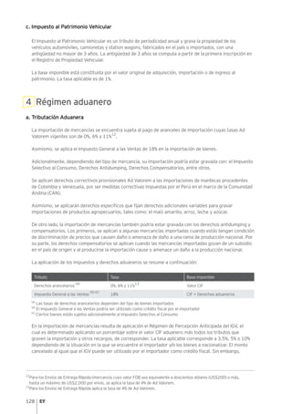 128
c. Impuesto al Patrimonio Vehicular
El Impuesto al Patrimonio Vehicular es un tributo de periodicidad anual y grava la propiedad de los
vehículos automóviles, camionetas y station wagons, fabricados en el país o importados, con una
antigüedad no mayor de 3 años. La antigüedad de 3 años se computa a partir de la primera inscripción en
el Registro de Propiedad Vehicular.
La base imponible está constituida por el valor original de adquisición, importación o de ingreso al
patrimonio. La tasa aplicable es de 1%.
4 Régimen aduanero
a. Tributación Aduanera
La importación de mercancías se encuentra sujeta al pago de aranceles de importación cuyas tasas Ad
Valorem vigentes son de 0%, 6% y 11%12
.
Asimismo, se aplica el Impuesto General a las Ventas de 18% en la importación de bienes.
Adicionalmente, dependiendo del tipo de mercancía, su importación podría estar gravada con: el Impuesto
Selectivo al Consumo, Derechos Antidumping, Derechos Compensatorios, entre otros.
Se aplican derechos correctivos provisionales Ad Valorem a las importaciones de mantecas procedentes
de Colombia y Venezuela, por ser medidas correctivas impuestas por el Perú en el marco de la Comunidad
Andina (CAN).
Asimismo, se aplicarán derechos específicos que fijan derechos adicionales variables para gravar
importaciones de productos agropecuarios, tales como: el maíz amarillo, arroz, leche y azúcar.
De otro lado, la importación de mercancías también podría estar gravada con los derechos antidumping y
compensatorios. Los primeros, se aplican a algunas mercancías importadas cuando estás tengan condición
de discriminación de precios que causen daño o amenaza de daño a una rama de producción nacional. Por
su parte, los derechos compensatorios se aplican cuando las mercancías importadas gozan de un subsidio
en el país de origen y al producirse la importación cause o amenace un daño a la producción nacional.
La aplicación de los impuestos y derechos aduaneros se resume a continuación:
Tributo Tasa Base imponible
Derechos arancelarios
(a)
0%, 6% y 11%
13
Valor CIF
Impuesto General a las Ventas
(b) (c)
18% CIF + Derechos aduaneros
(a)
Las tasas de derechos arancelarios dependen del tipo de bienes importados
(b)
El Impuesto General a las Ventas podría ser utilizado como crédito fiscal por el importador
(c)
Ciertos bienes están sujetos adicionalmente al Impuesto Selectivo al Consumo
En la importación de mercancías resulta de aplicación el Régimen de Percepción Anticipada del IGV, el
cual es determinado aplicando un porcentaje sobre el valor CIF aduanero más todos los tributos que
graven la importación y otros recargos, de corresponder. La tasa aplicable corresponde a 3.5%, 5% o 10%
dependiendo de la situación en la que se encuentre el importador y/o los bienes a nacionalizar. El monto
cancelado al igual que el IGV puede ser utilizado por el importador como crédito fiscal. Sin embargo,
12
Para los Envíos de Entrega Rápida (mercancía cuyo valor FOB sea equivalente a doscientos dólares (US$200) o más,
hasta un máximo de US$2,000 por envío, se aplica la tasa de 4% de Ad Valorem.
13
Para los Envíos de Entrega Rápida aplica la tasa de 4% de Ad Valorem.
 