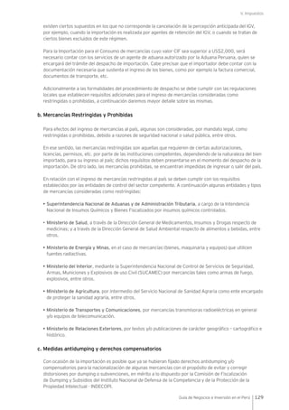 V. Impuestos
129Guía de Negocios e Inversión en el Perú
existen ciertos supuestos en los que no corresponde la cancelación de la percepción anticipada del IGV,
por ejemplo, cuando la importación es realizada por agentes de retención del IGV, o cuando se tratan de
ciertos bienes excluidos de este régimen.
Para la Importación para el Consumo de mercancías cuyo valor CIF sea superior a US$2,000, será
necesario contar con los servicios de un agente de aduana autorizado por la Aduana Peruana, quien se
encargará del trámite del despacho de importación. Cabe precisar que el importador debe contar con la
documentación necesaria que sustenta el ingreso de los bienes, como por ejemplo la factura comercial,
documentos de transporte, etc.
Adicionalmente a las formalidades del procedimiento de despacho se debe cumplir con las regulaciones
locales que establecen requisitos adicionales para el ingreso de mercancías consideradas como
restringidas o prohibidas, a continuación daremos mayor detalle sobre las mismas.
b. Mercancías Restringidas y Prohibidas
Para efectos del ingreso de mercancías al país, algunas son consideradas, por mandato legal, como
restringidas o prohibidas, debido a razones de seguridad nacional o salud pública, entre otros.
En ese sentido, las mercancías restringidas son aquellas que requieren de ciertas autorizaciones,
licencias, permisos, etc. por parte de las instituciones competentes, dependiendo de la naturaleza del bien
importado, para su ingreso al país; dichos requisitos deben presentarse en el momento del despacho de la
importación. De otro lado, las mercancías prohibidas, se encuentran impedidas de ingresar o salir del país.
En relación con el ingreso de mercancías restringidas al país se deben cumplir con los requisitos
establecidos por las entidades de control del sector competente. A continuación algunas entidades y tipos
de mercancías consideradas como restringidas:
• Superintendencia Nacional de Aduanas y de Administración Tributaria, a cargo de la Intendencia
Nacional de Insumos Químicos y Bienes Fiscalizados por insumos químicos controlados.
•	Ministerio de Salud, a través de la Dirección General de Medicamentos, Insumos y Drogas respecto de
medicinas; y a través de la Dirección General de Salud Ambiental respecto de alimentos y bebidas, entre
otros.
• Ministerio de Energía y Minas, en el caso de mercancías (bienes, maquinaria y equipos) que utilicen
fuentes radiactivas.
• Ministerio del Interior, mediante la Superintendencia Nacional de Control de Servicios de Seguridad,
Armas, Municiones y Explosivos de uso Civil (SUCAMEC) por mercancías tales como armas de fuego,
explosivos, entre otros.
• Ministerio de Agricultura, por intermedio del Servicio Nacional de Sanidad Agraria como ente encargado
de proteger la sanidad agraria, entre otros.
• Ministerio de Transportes y Comunicaciones, por mercancías transmisoras radioeléctricas en general
y/o equipos de telecomunicación.
• Ministerio de Relaciones Exteriores, por textos y/o publicaciones de carácter geográfico – cartográfico e
histórico.
c. Medidas antidumping y derechos compensatorios
Con ocasión de la importación es posible que ya se hubieran fijado derechos antidumping y/o
compensatorios para la nacionalización de algunas mercancías con el propósito de evitar y corregir
distorsiones por dumping o subvenciones, en mérito a lo dispuesto por la Comisión de Fiscalización
de Dumping y Subsidios del Instituto Nacional de Defensa de la Competencia y de la Protección de la
Propiedad Intelectual - INDECOPI.
 