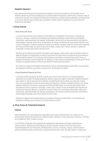 V. Impuestos
131Guía de Negocios e Inversión en el Perú
Depósito Aduanero
Este régimen permite que las mercancías que ingresan al territorio puedan ser almacenadas en un
depósito aduanero para esta finalidad, por un periodo determinado (plazo máximo de 12 meses) y bajo el
control de la aduana, sin el pago de los derechos arancelarios y demás tributos aplicables a la importación
al consumo, siempre que no hayan sido solicitadas a ningún régimen aduanero ni se encuentren en
situación de abandono.
f. Zonas Francas
• Zona Franca de Tacna
La Zona Franca de Tacna fue creada en el año 2002 con el propósito de promover la inversión en
la zona sur del país, a través de la instalación de empresas dedicadas a desarrollar las actividades
industriales, agroindustriales, de maquila, ensamblaje y de servicios de almacenamiento, distribución,
desembalaje, envasado, entre otros. A este efecto, se otorga un régimen de exoneración tributaria, que
incluye el Impuesto a la Renta, Impuesto General a las Ventas, Impuesto Selectivo al Consumo, Impuesto
de Promoción Municipal, así como de todo otro tributo, creado o por crearse, siempre y cuando las
actividades se desarrollen dentro de dicha zona.
Respecto de los bienes provenientes del exterior que ingresen a dicha zona, estos no estarán sujetos al
pago de tributos a la importación, ya que la Zona Franca de Tacna tiene la condición de zona aduanera
de tratamiento especial. En el caso que dichos bienes se trasladen a la Zona Comercial de Tacna, se
pagará únicamente un arancel especial; sin embargo, si tales bienes son destinados al resto del territorio
nacional, se pagarán todos los tributos que afectan la importación de bienes.
En cuanto a la vigencia del régimen de beneficios, éste se mantendrá hasta el año 2032, con excepción
del Impuesto a la Renta, cuyo plazo concluye el 31 de diciembre de 2033.
• Zona Económica Especial de Puno
La Zona Económica Especial de Puno, al igual que la Zona Franca Tacna, es un área que goza de
presunción de extraterritorialidad aduanera, donde se aplica un régimen especial en materia tributaria
que supone no sólo la exención de los tributos a la importación de los bienes que ingresen a dicha
zona, sino que además se prevé la exoneración del Impuesto a la Renta, Impuesto General a las Ventas,
Impuesto Selectivo al Consumo, Impuesto de Promoción Municipal, así como de todo tributo, tanto
del gobierno central, regional y municipal, creado o por crearse, incluso de aquellos que requieren de
exoneración expresa; siempre y cuando los usuarios realicen las actividades autorizadas, tales como
industriales, agroindustriales, de maquila, ensamblaje y de servicios de almacenamiento, distribución,
desembalaje, envasado, entre otras, dentro de dicha zona.
El plazo de vigencia de las exoneraciones concedidas concluye en el año 2027, con excepción del
Impuesto a la Renta, que concluye el 31 de diciembre de 2028.
g. Otras Zonas de Tratamiento Especial
Ceticos
Adicionalmente a las zonas aduaneras especiales mencionadas anteriormente, se cuenta con los
denominados Centros de Exportación, Transformación, Industria, Comercialización y Servicios - CETICOS
en Ilo, Matarani, Paita, Tumbes y Loreto.
Los CETICOS constituyen áreas geográficas debidamente delimitadas que tienen naturaleza de
zonas primarias aduaneras de trato especial, donde se podrán prestar servicios de reparación,
reacondicionamiento de mercancías, modificaciones, mezclas, envasado, maquila, transformación,
perfeccionamiento pasivo, distribución y almacenamiento, entre otros. De esta manera, el ingreso de
 