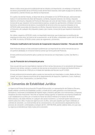 132
bienes a estas zonas goza de la inafectación de los tributos a la importación; sin embargo, el ingreso de
los bienes provenientes de los CETICOS al resto del territorio nacional, está sujeto al pago de los derechos
arancelarios y demás tributos que afectan la importación.
En cuanto a los demás tributos, el desarrollo de las actividades en los CETICOS del país, está exonerado
hasta el 31 de diciembre de 2022 del Impuesto a la Renta, Impuesto General a las Ventas, Impuesto
Selectivo al Consumo, Impuesto de Promoción Municipal, así como de todo tributo, creado o por crearse,
incluso de los que requieren norma exoneratoria expresa, excepto las aportaciones a EsSalud y las tasas.
Asimismo, la transferencia de bienes y la prestación de servicios entre los usuarios instalados en los
CETICOS están exoneradas del Impuesto a la Renta, Impuesto General a las Ventas, Impuesto Selectivo
al Consumo y de cualquier otro impuesto creado o por crearse, incluso de los que requieren exoneración
expresa.
Por último, respecto a CETICOS Loreto, es importante mencionar que el plazo para la constitución de
empresas en esta zona, así como el de su exoneración, es de 50 años, computados a partir del 22 de mayo
de 1998. A la fecha, CETICOS Loreto carece de reglamento y de terreno.
Protocolo modificatorio del Convenio de Cooperación Aduanera Colombo – Peruano de 1938
Este Protocolo otorga un trato arancelario preferencial a la importación de ciertas mercancías que se
encuentran detalladas en el Arancel Externo Común que forma parte del Protocolo.
El trato preferencial únicamente aplica cuando las mercancías son importadas a Loreto, San Martín y
Ucayali.
Ley de Promoción de la Amazonía peruana
Esta Ley permite que los importadores ingresen al Perú ciertas mercancías sin la cancelación del Impuesto
General a las Ventas; siempre y cuando las mercancías se encuentren en el listado del Arancel Externo
Común del Protocolo de 1938 y/o en el listado del Apéndice del Decreto Ley N° 21503.
El trato preferencial únicamente aplica cuando las mercancías son importadas a Loreto, Madre de Dios y
Ucayali, así como a algunas provincias de los departamentos de Ayacucho, Cajamarca, Cusco, Huánuco,
Junín, Pasco, Puno, Huancavelica, La Libertad y Piura.
5 Convenios de Estabilidad Jurídica
La Agencia de Promoción de la Inversión Privada (ProInversión), en representación del Gobierno Peruano,
puede celebrar convenios de Estabilidad Jurídica, a través de los cuales garantiza a los inversionistas
extranjeros y nacionales la estabilidad del régimen legal y tributario aplicable a los inversionistas y empresas
receptoras de estas inversiones. Para ello se requiere realizar aportes al capital de una empresa establecida
o por establecerse en el Perú por un monto no menor de US$10 millones en el sector de minería e
hidrocarburos y de US$5 millones en cualquier otro sector económico. La inversión podrá realizarse en un
máximo plazo de 2 años. El plazo de vigencia es de 10 años, salvo para aquellos que hayan celebrado un
contrato de concesión. Los inversionistas de los concesionarios y los concesionarios adjudicatorios de los
procesos de concesión, contemplados al amparo del D.S. 059-96-PCM, podrán celebrar éstos, en cuyo caso
su vigencia se extenderá por todo el plazo de la concesión.
 